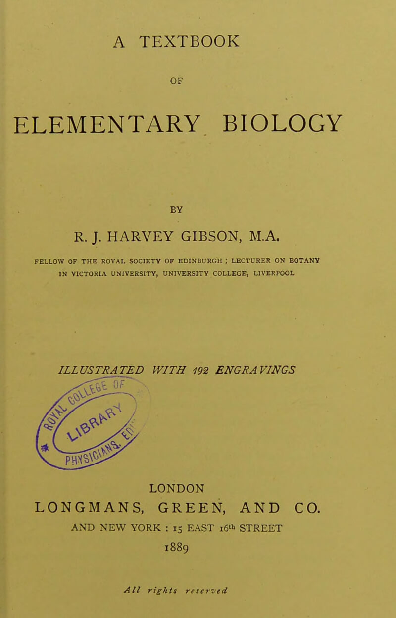 A TEXTBOOK OF ELEMENTARY BIOLOGY BY R. J. HARVEY GIBSON, M.A. FELLOW OF THE ROYAI. SOCIETY OF EDINBURGH ; LECTURER ON BOTANV IN VICTORIA UNIVERSITY, UNIVERSITY COLLEGE, LIVERPOOL ILLUSTRATED WITH 192 ENGRAVINGS LONDON LONGMANS, GREEN, AND CO. AND NEW YORK : 15 EAST i6'i> STREET 1889 All rights reserved