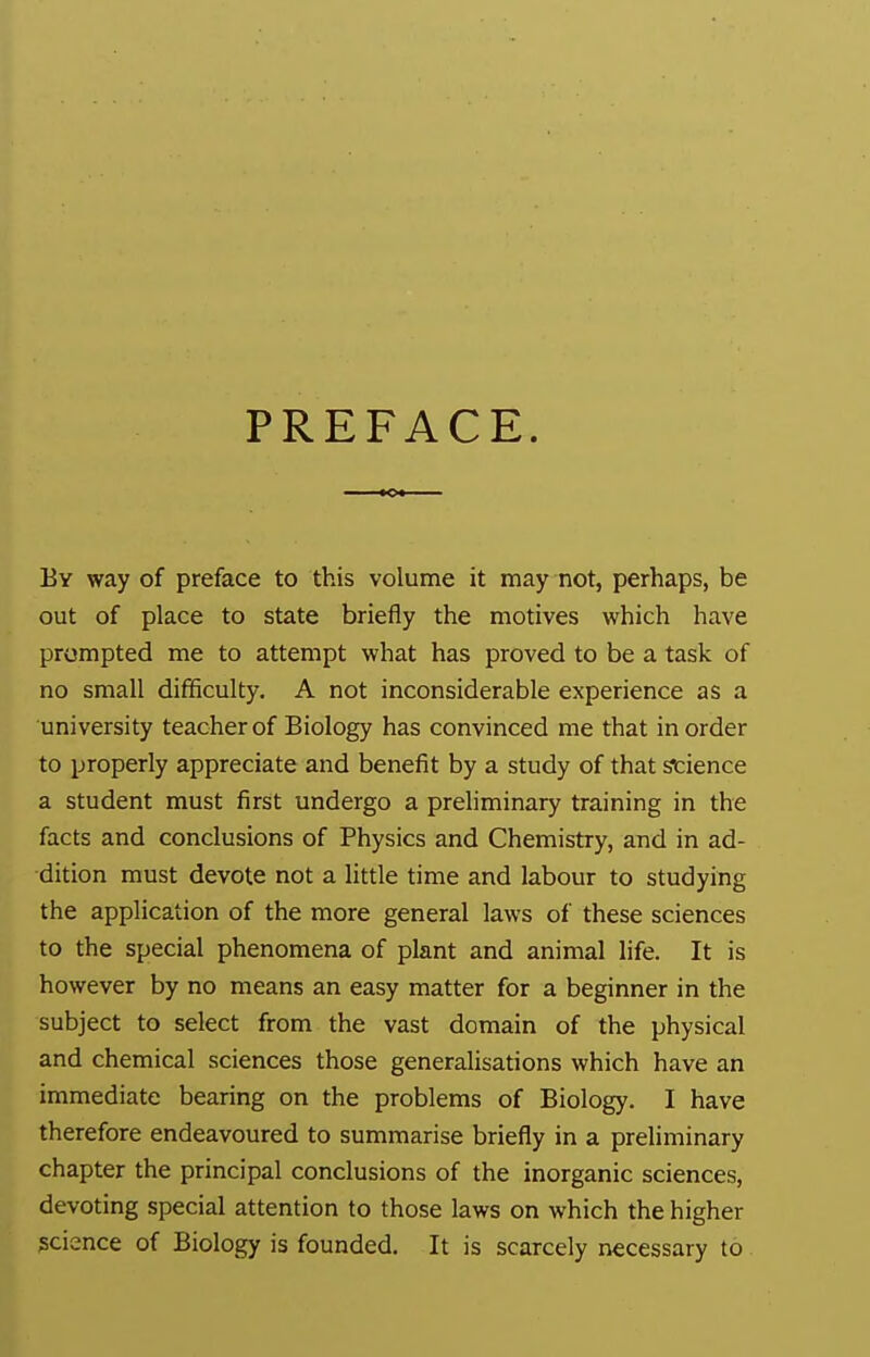 PREFACE. By way of preface to this volume it may not, perhaps, be out of place to state briefly the motives which have prompted me to attempt what has proved to be a task of no small difficulty. A not inconsiderable experience as a university teacher of Biology has convinced me that in order to properly appreciate and benefit by a study of that science a student must first undergo a preliminary training in the facts and conclusions of Physics and Chemistry, and in ad- dition must devote not a little time and labour to studying the application of the more general laws of these sciences to the special phenomena of plant and animal life. It is however by no means an easy matter for a beginner in the subject to select from the vast domain of the physical and chemical sciences those generalisations which have an immediate bearing on the problems of Biology. I have therefore endeavoured to summarise briefly in a preliminary chapter the principal conclusions of the inorganic sciences, devoting special attention to those laws on which the higher science of Biology is founded. It is scarcely necessary to