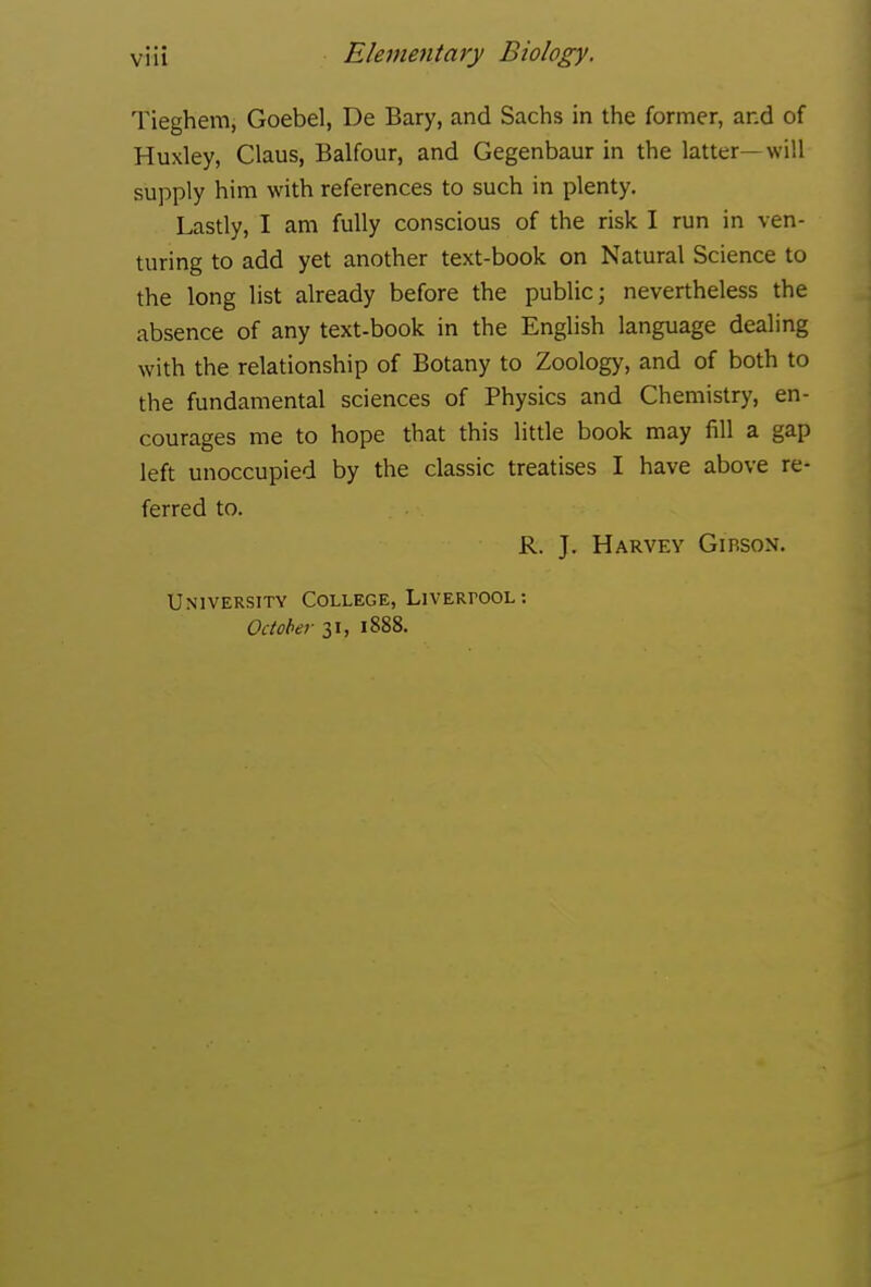 Tieghem, Goebel, De Bary, and Sachs in the former, and of Huxley, Glaus, Balfour, and Gegenbaur in the latter—will supply him with references to such in plenty. Lastly, I am fully conscious of the risk I run in ven- turing to add yet another text-book on Natural Science to the long list already before the public; nevertheless the absence of any text-book in the English language dealing with the relationship of Botany to Zoology, and of both to the fundamental sciences of Physics and Ghemistry, en- courages me to hope that this little book may fill a gap left unoccupied by the classic treatises I have above re- ferred to. R. J. Harvey Girson. University College, LivERrooL October 31, 1888.