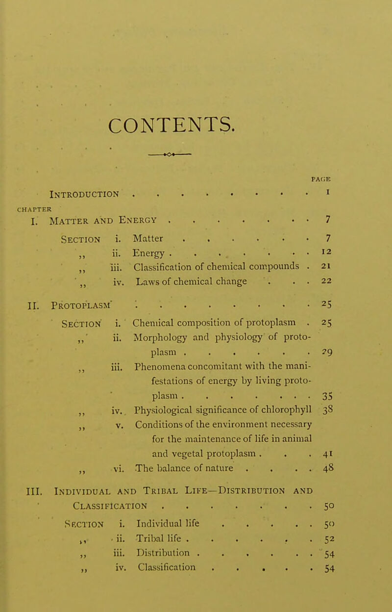 CONTENTS. KX pa(;e Introduction i CHAPTER I. Matter and Energy 7 Section i. Matter 7 ,, ii. Energy . . . • ■ . . 12 ,, iii. Classification of chemical compounds . 21 ' ,, iv. Laws of chemical change . . . 22 II. Protoplasm' 25 Section i. Chemical composition of protoplasm . 25 „■ ii. Morphology and physiology of proto- plasm 29 J J iii. Phenomena concomitant with the mani- festations of energy by living proto- plasm 35 ,, iv. Physiological significance of chlorophyll 38 V. Conditionsof the environment necessary for the maintenance of life in animal and vegetal protoplasm . . .41 ,, vi. The balance of nature . . , . 48 III. Individual and Tribal Life—Distribution and Classification 50 Sf.CTION i. Individual life 50 ,, ■ ii. Tribal life 52 iii. Distribution . . . . . . 54 ,, iv. Classification . . . . '54