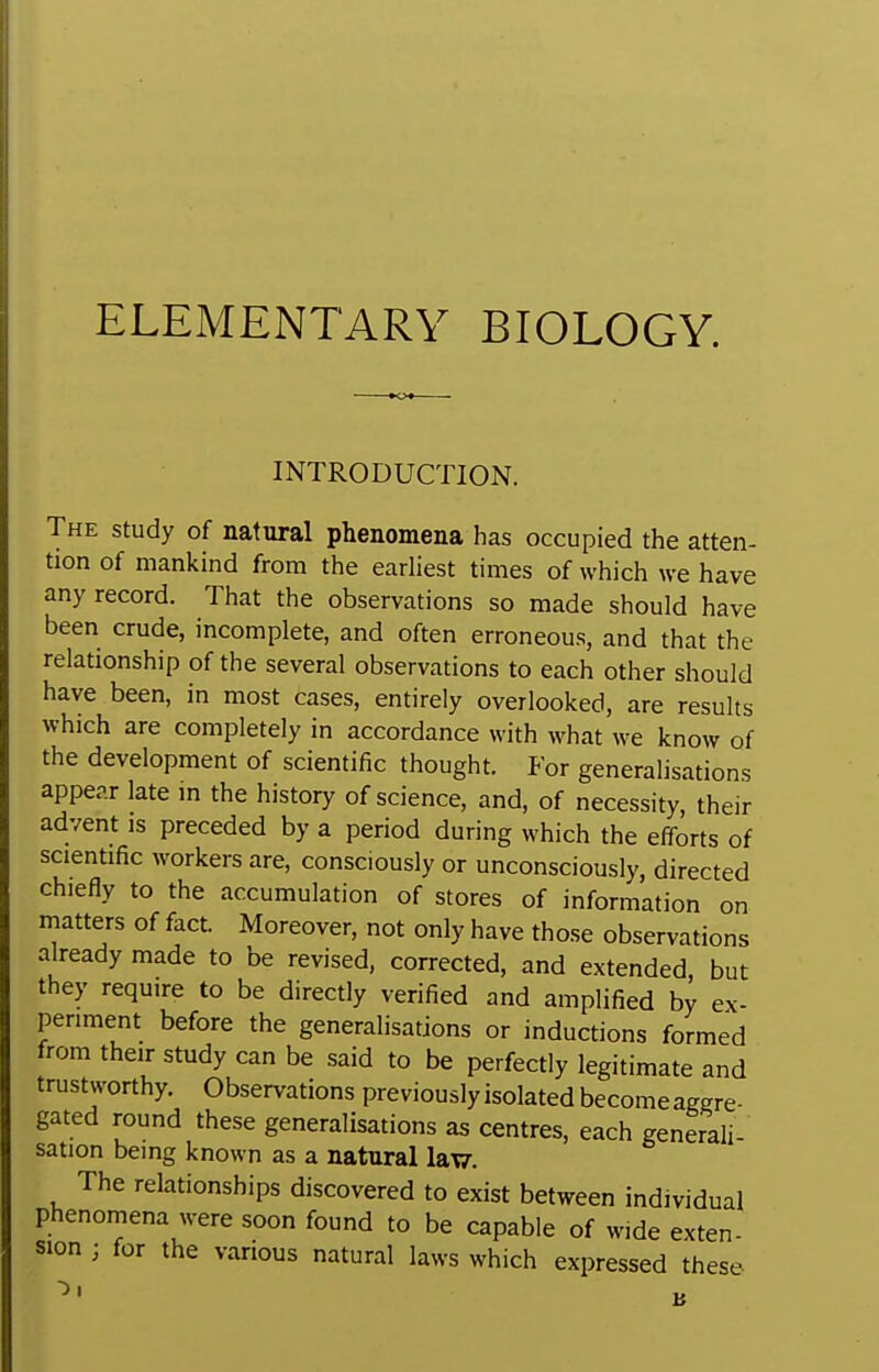 INTRODUCTION. The study of natural phenomena has occupied the atten- tion of mankind from the earliest times of which we have any record. That the observations so made should have been crude, incomplete, and often erroneous, and that the relationship of the several observations to each other should have been, in most cases, entirely overlooked, are results which are completely in accordance with what we know of the development of scientific thought. For generalisations appear late m the history of science, and, of necessity, their advent is preceded by a period during which the efforts of scientific workers are, consciously or unconsciously, directed chiefly to the accumulation of stores of information on matters of fact. Moreover, not only have those observations already made to be revised, corrected, and extended, but they require to be directly verified and amplified by ex- periment before the generalisations or inductions formed from their study can be said to be perfectly legitimate and trustworthy. Observations previously isolated become aggre- gated round these generalisations as centres, each generali- sation bemg known as a natural lavy. The relationships discovered to exist between individual phenomena were soon found to be capable of wide exten- sion ; for the various natural laws which expressed these