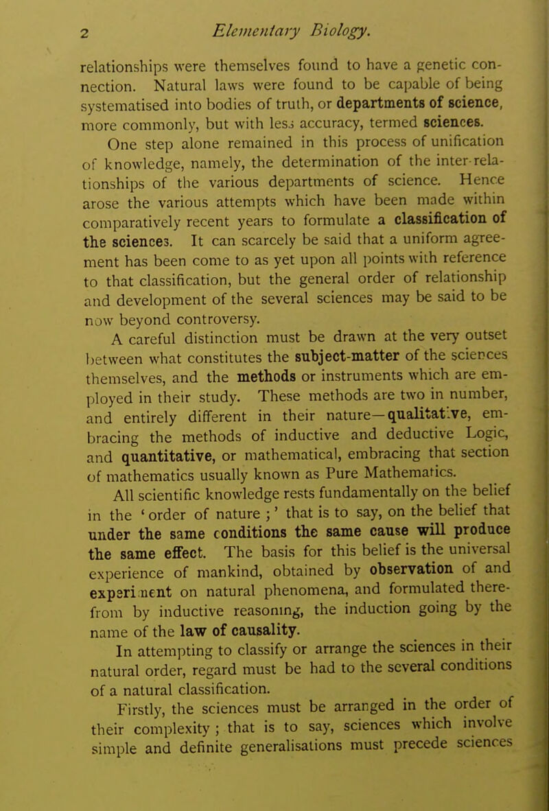 relationships were themselves found to have a genetic con- nection. Natural laws were found to be capable of being systematised into bodies of truth, or departments of science, more commonly, but with lesj accuracy, termed sciences. One step alone remained in this process of unification of knowledge, namely, the determination of the inter-rela- tionships of the various departments of science. Hence arose the various attempts which have been made within comparatively recent years to formulate a classification of the sciences. It can scarcely be said that a uniform agree- ment has been come to as yet upon all points with reference to that classification, but the general order of relationship and development of the several sciences may be said to be now beyond controversy. A careful distinction must be drawn at the very outset between what constitutes the subject-matter of the sciences themselves, and the methods or instruments which are em- ployed in their study. These methods are two in number, and entirely different in their nature—qualitative, em- bracing the methods of inductive and deductive Logic, and quantitative, or mathematical, embracing that section of mathematics usually known as Pure Mathematics. All scientific knowledge rests fundamentally on the belief in the ' order of nature ;' that is to say, on the belief that under the same conditions the same cause will produce the same effect. The basis for this belief is the universal experience of mankind, obtained by observation of and experi nent on natural phenomena, and formulated there- from by inductive reasonmg, the induction going by the name of the law of causality. In attempting to classify or arrange the sciences in their natural order, regard must be had to the several conditions of a natural classification. Firstly, the sciences must be arranged in the order of their complexity ; that is to say, sciences which involve simple and definite generalisations must precede sciences