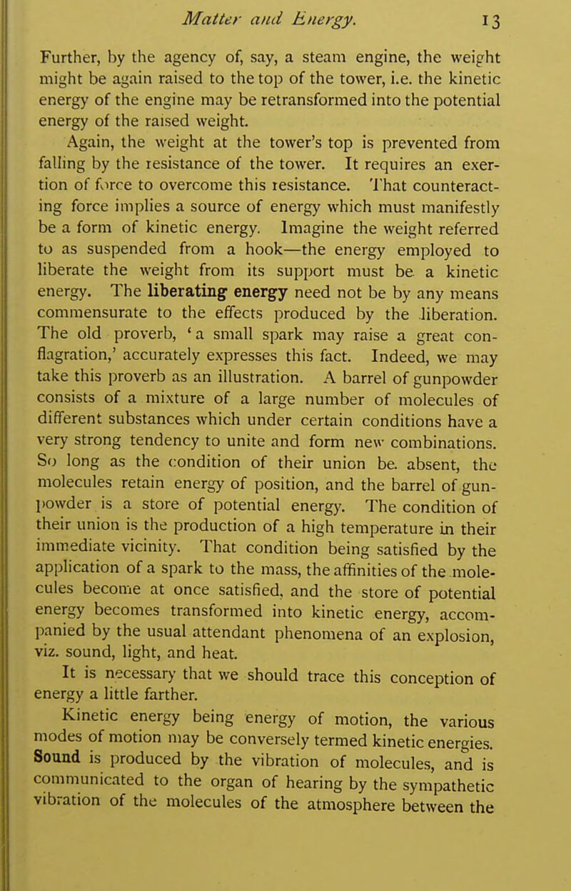Further, by the agency of, say, a steam engine, the weight might be again raised to the top of the tower, i.e. the kinetic energy of the engine may be retransformed into the potential energy of the raised weight. Again, the weight at the tower's top is prevented from falling by the resistance of the tower. It requires an exer- tion of force to overcome this resistance. That counteract- ing force implies a source of energy which must manifestly be a form of kinetic energy. Imagine the weight referred to as suspended from a hook—the energy employed to liberate the weight from its support must be a kinetic energy. The liberating energy need not be by any means commensurate to the effects produced by the liberation. The old proverb, ' a small spark may raise a great con- flagration,' accurately expresses this fact. Indeed, we may take this proverb as an illustration. A barrel of gunpowder consists of a mixture of a large number of molecules of different substances which under certain conditions have a very strong tendency to unite and form new combinations. So long as the condition of their union be. absent, the molecules retain energy of position, and the barrel of gun- powder is a store of potential energy. The condition of their union is the production of a high temperature in their immediate vicinity. That condition being satisfied by the application of a spark to the mass, the affinities of the mole- cules become at once satisfied, and the store of potential energy becomes transformed into kinetic energy, accom- panied by the usual attendant phenomena of an explosion, viz. sound, light, and heat. It is necessary that we should trace this conception of energy a little farther. Kinetic energy being energy of motion, the various modes of motion may be conversely termed kinetic energies. Sound is produced by the vibration of molecules, and is communicated to the organ of hearing by the sympathetic vibration of the molecules of the atmosphere between the