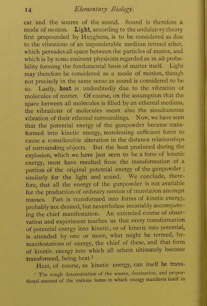 ear and the source of the sound. Sound is therefore a mode of motion. Light, according to the undulatnry theory first propounded by Huyghens, is to be considered as due to the vibrations of an imponderable medium termed ether, which pervades all space between the particles of matter, and which is by some eminent physicists regarded as in all proba- bility forming the fundamental basis of matter itself Light may therefore be considered as a mode of motion, though not precisely in the same sense as sound is considered to be so. Lastly, heat is undoubtedly due to the vibration ot molecules of matter. Of course, on the assumption that the space between all molecules is filled by an ethereal medium, the vibrations of molecules mean also the simultaneous vibration of their ethereal surroundings. Now, we have seen that the potential energy of the gunpowder became trans- formed into kinetic energy, manifesting sufficient force to cause a considerable alteration in the distance relationships of surrounding objects. But the heat produced during the explosion, which we have just seen to be a form of kinetic energy, must have resulted from the transformation of a portion of the original potential energy of the gunpowder ; similarly for the light and sound. We conclude, there- fore, that all the energy of the gunpowder is not available for the production of ordinary motion of translation amongst masses. Part is transformed into forms of kinetic energy, probably not desired, but nevertheless invariably accompany- ing the chief manifestation. An extended course of obser- vation and experiment teaches us that every transformation of potential energy into kinetic, or of kinetic into potential, is attended by one or more, what might be termed, by- manifestations of energy, the chief of these, and that form of kinetic energy into which all others ultimately become transformed, being heat.* Heat, of course, as kinetic energy, can itself be trans- ' Tlie rough determination of the source, destination, and propor- tional amount of the various forms in which energy manifests itself in