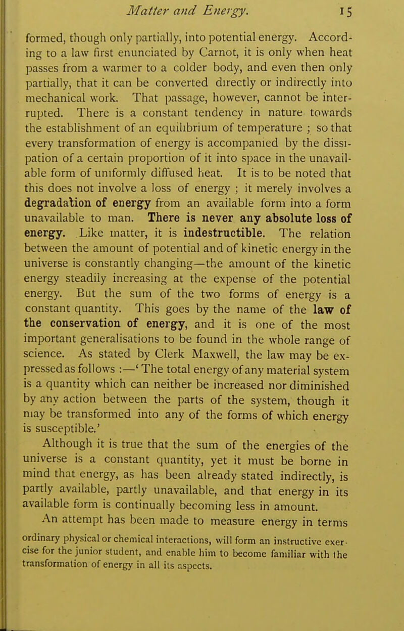 formed, though only partially, into potential energy. Accord- ing to a law first enunciated by Carnot, it is only when heat passes from a warmer to a colder body, and even then only partially, that it can be converted directly or indirectly into mechanical work. That passage, however, cannot be inter- rupted. There is a constant tendency in nature towards the establishment of an equihbrium of temperature ; so that every transformation of energy is accompanied by the dissi- pation of a certain proportion of it into space in the unavail- able form of uniformly diffused heat. It is to be noted that this does not involve a loss of energy ; it merely involves a degradalion of energy from an available form into a form unavailable to man. There is never any absolute loss of energy. Like matter, it is indestructible. The relation between the amount of potential and of kinetic energy in the universe is constantly changing—the amount of the kinetic energy steadily increasing at the expense of the potential energy. But the sum of the two forms of energy is a constant quantity. This goes by the name of the law of the conservation of energy, and it is one of the most important generalisations to be found in the whole range of science. As stated by Clerk Maxwell, the law may be ex- pressed as follows :—' The total energy of any material system is a quantity which can neither be increased nor diminished by any action between the parts of the system, though it may be transformed into any of the forms of which energy is susceptible.' Although it is true that the sum of the energies of the universe is a constant quantity, yet it must be borne in mind that energy, as has been already stated indirectly, is partly available, partly unavailable, and that energy in its available form is continually becoming less in amount. An attempt has been made to measure energy in terms ordinary physical or chemical interactions, will form an instructive exer- cise for the junior student, and enable him to become familiar with the transformation of energ>' in all its aspects.