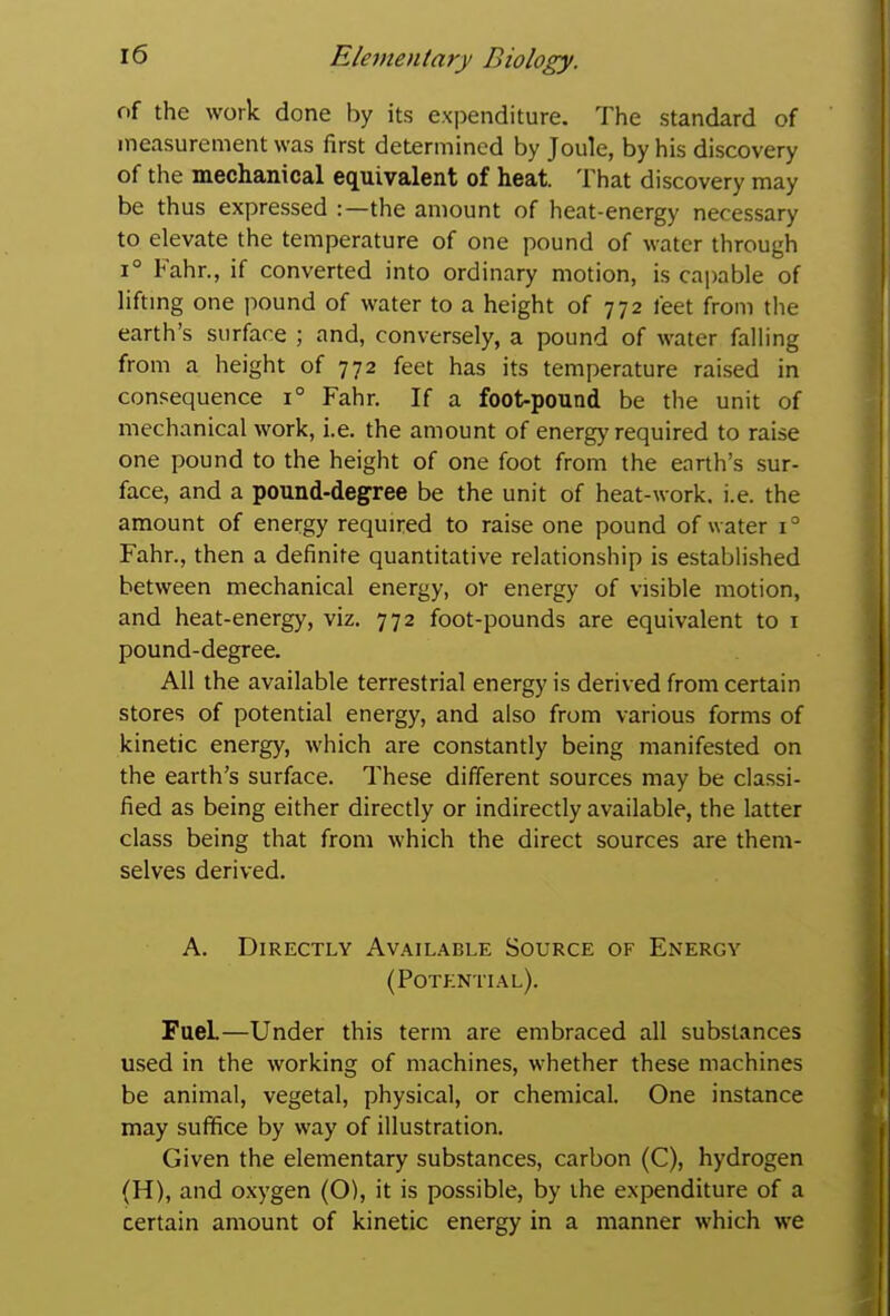 of the work done by its expenditure. The standard of measurement was first determined by Joule, by his discovery of the mechanical equivalent of heat. That discovery may be thus expressed :—the amount of heat-energy necessary to elevate the temperature of one pound of water through 1° Fahr., if converted into ordinary motion, is capable of liftmg one pound of water to a height of 772 feet from the earth's surface ; and, conversely, a pound of water falling from a height of 772 feet has its temperature raised in consequence 1° Fahr. If a foot-pound be tlie unit of mechanical work, i.e. the amount of energy required to raise one pound to the height of one foot from the earth's sur- face, and a pound-degree be the unit of heat-work. i.e. the amount of energy required to raise one pound of water 1° Fahr., then a definite quantitative relationship is established between mechanical energy, or energy of visible motion, and heat-energy, viz. 772 foot-pounds are equivalent to i pound-degree. All the available terrestrial energy is derived from certain stores of potential energy, and also from various forms of kinetic energy, which are constantly being manifested on the earth's surface. These different sources may be classi- fied as being either directly or indirectly available, the latter class being that from which the direct sources are them- selves derived. A. Directly Available Source of Energy (Potential). Fuel—Under this term are embraced all substances used in the working of machines, whether these machines be animal, vegetal, physical, or chemical. One instance may suffice by way of illustration. Given the elementary substances, carbon (C), hydrogen (H), and oxygen (O), it is possible, by the expenditure of a certain amount of kinetic energy in a manner which we