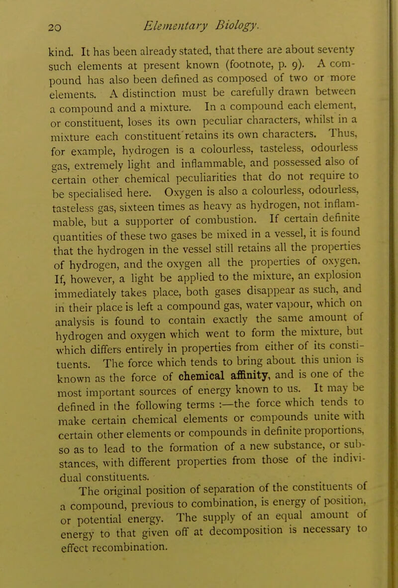 kind. It has been already stated, that there are about seventy such elements at present known (footnote, p. 9). A com- pound has also been defined as composed of two or more elements. A distinction must be carefully drawn between a compound and a mixture. In a compound each element, or constituent, loses its own peculiar characters, whilst in a mixture each constituent'retains its own characters. Thus, for example, hydrogen is a colourless, tasteless, odourless gas, extremely light and inflammable, and possessed also of certain other chemical peculiarities that do not require to be specialised here. Oxygen is also a colourless, odourless, tasteless gas, sixteen times as hea\7 as hydrogen, not inflam- mable, but a supporter of combustion. If certain definite quantities of these two gases be mixed in a vessel, it is found that the hydrogen in the vessel still retains all the properties of hydrogen, and the oxygen all the properdes of oxygen. If, however, a light be applied to the mixture, an explosion immediately takes place, both gases disappear as such, and in their place is left a compound gas, water vapour, which on analysis is found to contain exactly the same amount of hydrogen and oxygen which went to form the mixture, but which differs entirely in properties from either of its consti- tuents. The force which tends to bring about this union is known as the force of chemical affinity, and is one of the most important sources of energy known to us. It may be defined in the following terms :—the force which tends to make certain chemical elements or compounds unite with certain other elements or compounds in definite proportions, so as to lead to the formation of a new substance, or sub- stances, with different properties from those of the indivi- dual constituents. The original position of separation of the constituents of a compound, previous to combination, is energy of position, or potential energy. The supply of an equal amount of energy to that given off at decomposition is necessary to effect recombination.