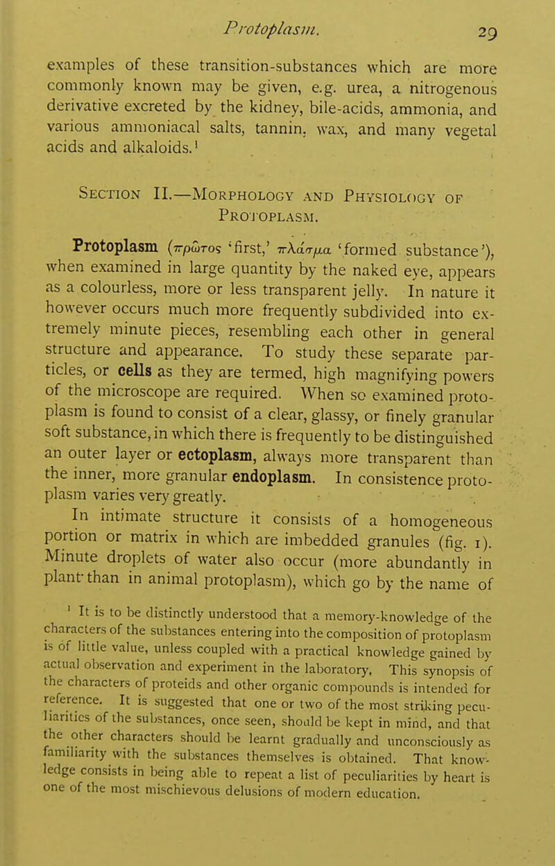 examples of these transition-substances which are more commonly known may be given, e.g. urea, a nitrogenous derivative excreted by the kidney, bile-acids, ammonia, and various ammoniacal salts, tannin, wax, and many vegetal acids and alkaloids.' Section II.—Morphology and Physiology of Projoplasm. Protoplasm (tt/jwtos 'first,' TrAa^/Aa 'formed substance'), when examined in large quantity by the naked eye, appears as a colourless, more or less transparent jelly. In nature it however occurs much more frequently subdivided into ex- tremely minute pieces, resembling each other in general structure and appearance. To study these separate par- ticles, or cells as they are termed, high magnifying powers of the microscope are required. When so examined proto- plasm is found to consist of a clear, glassy, or finely granular soft substance, in which there is frequently to be distinguished an outer layer or ectoplasm, always more transparent than the inner, more granular endoplasm. In consistence proto- plasm varies very greatly. In intimate structure it consists of a homogeneous portion or matrix in which are imbedded granules (fig. i). Minute droplets of water also occur (more abundantly in plant-than in animal protoplasm), which go by the name of ' It is to be distinctly understood that a memory-knowledge of the characters of the substances entering into the composition of protoplasm IS of little value, unless coupled with a practical knowledge gained by actual observation and experiment in the laboratory. This synopsis of the characters of proteids and other organic compounds is intended for reference. It is suggested that one or two of the most striking pecu- liarities of the substances, once seen, should be kept in mind, and that the other characters should be learnt gradually and unconsciously as familiarity with the substances themselves is obtained. That know- ledge consists in being able to repeat a list of peculiarities by heart is one of the most mischievous delusions of modern education.