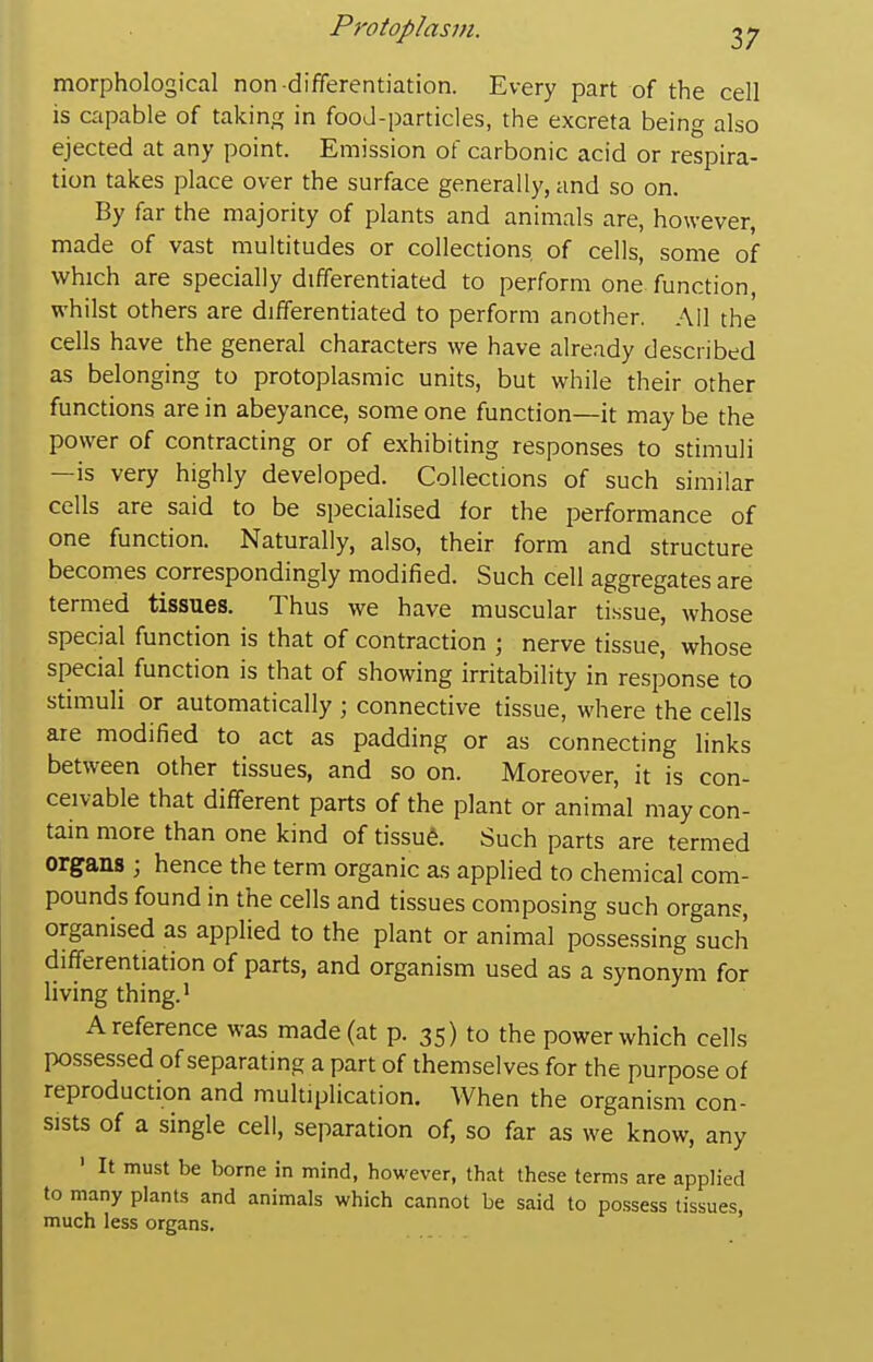 morphological non differentiation. Every part of the cell is capable of taking in fooJ-particles, the excreta being also ejected at any point. Emission of carbonic acid or respira- tion takes place over the surface generally, and so on. By far the majority of plants and animals are, however, made of vast multitudes or collections of cells, some of which are specially differentiated to perform one function, whilst others are differentiated to perform another. All the cells have the general characters we have already described as belonging to protoplasmic units, but while their other functions are in abeyance, some one function—it may be the power of contracting or of exhibiting responses to stimuli —is very highly developed. Collections of such similar cells are said to be specialised for the performance of one function. Naturally, also, their form and structure becomes correspondingly modified. Such cell aggregates are termed tissues. Thus we have muscular tissue, whose special function is that of contraction ; nerve tissue, whose special function is that of showing irritability in response to stimuli or automatically ; connective tissue, where the cells are modified to act as padding or as connecting links between other tissues, and so on. Moreover, it is con- ceivable that different parts of the plant or animal may con- tain more than one kind of tissufe. Such parts are termed organs ; hence the term organic as applied to chemical com- pounds found in the cells and tissues composing such organs, organised as applied to the plant or animal possessing such differentiation of parts, and organism used as a synonym for living thing.' A reference was made (at p. 35) to the power which cells possessed of separating a part of themselves for the purpose of reproduction and multiplication. When the organism con- sists of a single cell, separation of, so far as we know, any ' It must be borne in mind, however, that these terms are applied to many plants and animals which cannot be said to possess tissues, much less organs.