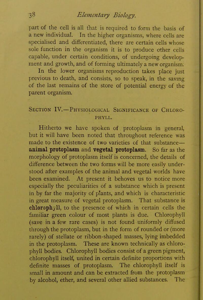 part of the cell is all that is required to form the basis of a new individual. In the higher organisms, where cells are specialised and differentiated, there are certain cells whose sole function in the organism it is to produce other cells capable, under certain conditions, of undergoing develoi> ment and growth, and of forming ultimately a new organism. In the lower organisms reproduction takes place just previous to death, and consists, so to speak, in the savmg of the last remains of the store of potential energy of the parent organism. Section IV.—Physiological Significance of Chloro- phyll. Hitherto we have spoken of protoplasm in general, but it will have been noted that throughout reference was made to the existence of two varieties of that substance— animal protoplasm and vegetal protoplasm. So far as the morphology of protoplasm itself is concerned, the details of difference between the two forms will be more easily under- stood after examples of the animal and vegetal worlds have been examined. At present it behoves us to notice more especially the peculiarities of a substance which is present in by far the majority of plants, and which is characteristic in great measure of vegetal protoplasm. That substance is chlorophyll, to the presence of which in certain cells the familiar green colour of most plants is due. Chlorophyll (save in a few rare cases) is not found uniformly diffused through the protoplasm, but in the form of rounded or (more rarely) of stellate or ribbon-shaped masses, lying imbedded in the protoplasm. These are known technically as chloro- phyll bodies. Chlorophyll bodies consist of a green pigment, chlorophyll itself, united in certain definite proportions with definite masses of protoplasm. The chlorophyll itself is small in amount and can be extracted from the protoplasm by alcohol, ether, and several other allied substances. The