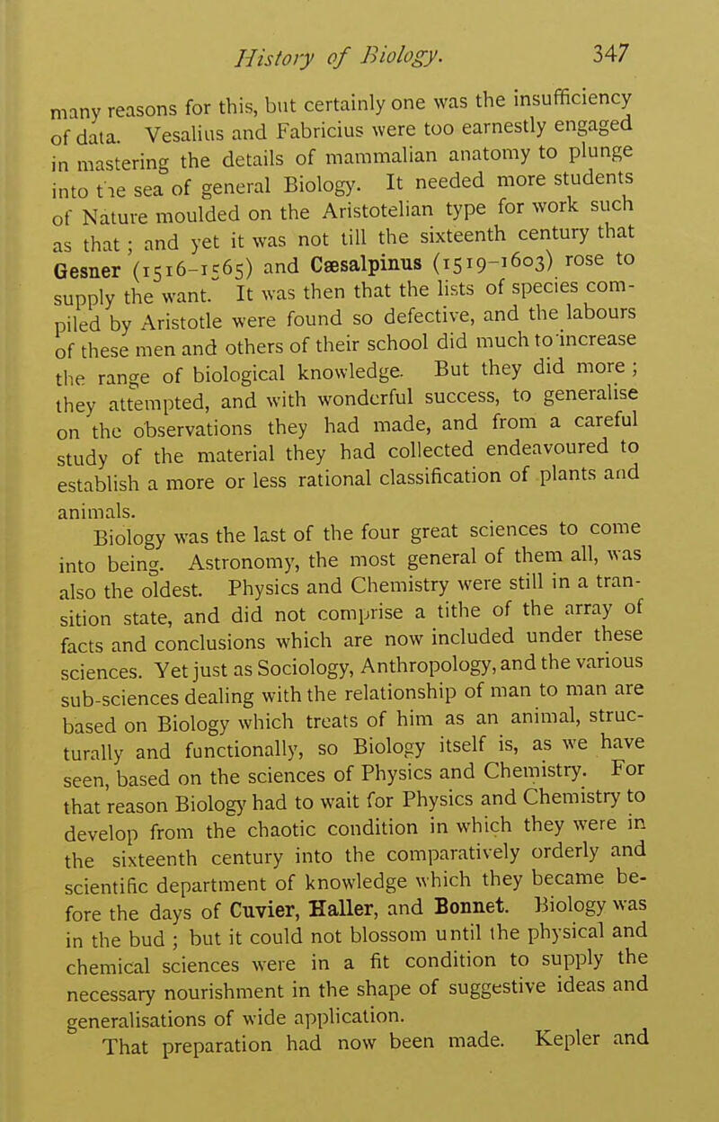 many reasons for this, but certainly one was the insufficiency of data. Vesalius and Fabricius were too earnestly engaged in mastering the details of mammalian anatomy to plunge into tie sea of general Biology. It needed more students of Nature moulded on the Aristotelian type for work such as that ; and yet it was not till the sixteenth century that Gesiier'(i5i6-ic65) and Csesalpinus (1519-1603) rose to supply the want. It was then that the lists of species com- piled by Aristotle were found so defective, and the labours of these men and others of their school did much to increase the range of biological knowledge. But they did more ; they attempted, and with wonderful success, to generalise on the observations they had made, and from a careful study of the material they had collected endeavoured to establish a more or less rational classification of plants and animals. Biology was the last of the four great sciences to come into being. Astronomy, the most general of them all, was also the oldest. Physics and Chemistry were still in a tran- sition state, and did not comprise a tithe of the array of facts and conclusions which are now included under these sciences. Yet just as Sociology, Anthropology, and the various sub-sciences dealing with the relationship of man to man are based on Biology which treats of him as an animal, struc- turally and functionally, so Biology itself is, as we have seen, based on the sciences of Physics and Chemistry. For that reason Biologj' had to wait for Physics and Chemistry to develop from the chaotic condition in which they were in the sixteenth century into the comparatively orderly and scientific department of knowledge which they became be- fore the days of Cuvier, HaUer, and Bonnet. Biology was in the bud ; but it could not blossom until the physical and chemical sciences were in a fit condition to supply the necessary nourishment in the shape of suggestive ideas and generalisations of wide application. That preparation had now been made. Kepler and