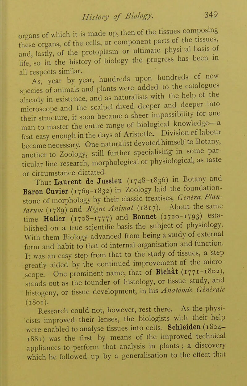 or^rans of which it is made up, then of the tissues composing these organs, of the cells, or component parts of the tissues and, lastly, of the protoplasm or ultimate physi al basis of life, so in the history of biology the progress has been in all respects similar. , _, r As year by year, hundreds upon hundreds of new spec.es of animals and plants were added to the catalogues already in existence, and as naturalists with the help of the microscope and the scalpel dived deeper and deeper into their structure, it soon became a sheer impossibihty for one man to master the entire range of biological knowledge-a feat easy enough in the days of Aristotle. Division of labour became necessary. One naturalist devoted himseU to Botany, another to Zoology, still further specialisirig in some par- ticular line research, morphological or physiological, as taste or circumstance dictated. Thus Laurent de Jussieu (1748-1836) in Botany and Baron Cuvier (1769-1832) in Zoology laid the foundation- stone of morphology by their classic treatises, GeMra. Plan- tanim (1789) and Rigne Animal (1817). About the same lime HaUer (1708-1777) ^-^^ Bonnet (17 20-1793) esta- blished on a true scientific basis the subject of physiology. With them Biology advanced from being a study of external form and habit to that of internal organisation and function. It was an ea.sy step from that to the study of tissues, a step greatly aided by the continued improvement of the micro- scope. One prominent name, that of Bichat (17 71-1802), stands out as the founder of histology, or tissue study, and histogeny, or tissue development, in his Anatomie Generale (1801). Research could not, however, rest there. As the physi- cists improved their lenses, the biologists with their help were enabled to analyse tissues into cells. Schleiden (1804- 1881) was the first by means of the improved technical appliances to perform that analysis in plants ; a discovery which he followed up by a generalisation to the effect that