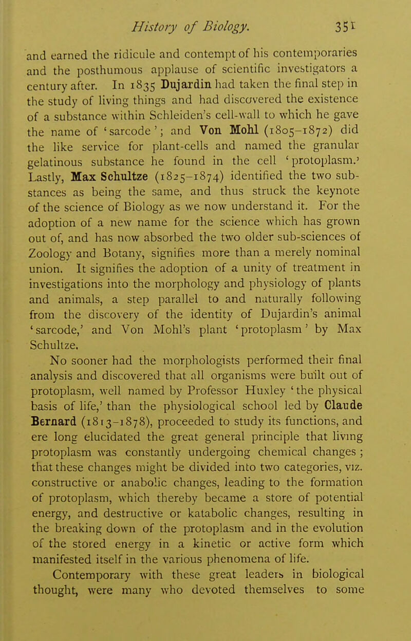 and earned the ridicule and contempt of his contemporaries and the posthumous applause of scientific investigators a century after. In 1835 Dujardin had taken the final step in the study of living things and had discovered the existence of a substance within Schleiden's cell-wall to which he gave the name of 'sarcode'; and Von Mohl (1805-1872) did the like service for plant-cells and named the granular gelatinous substance he found in the cell ' protoplasm.' Lastly, Max Schultze (1825-1874) identified the two sub- stances as being the same, and thus struck the keynote of the science of Biology as we now understand it. For the adoption of a new name for the science which has grown out of, and has now absorbed the two older sub-sciences of Zoology and Botany, signifies more than a merely nominal union. It signifies the adoption of a unity of treatment in investigations into the morphology and physiology of plants and animals, a step parallel to and naturally following from the discovery of the identity of Dujardin's animal 'sarcode,' and Von Mohl's plant 'protoplasm' by Max Schultze. No sooner had the morphologists performed their final analysis and discovered that all organisms were built out of protoplasm, well named by Professor Huxley ' the physical basis of life,' than the physiological school led by Claude Bernard (1813-1878), proceeded to study its functions, and ere long elucidated the great general principle that livmg protoplasm was constantly undergoing chemical changes ; that these changes might be divided into two categories, viz. constructive or anabolic changes, leading to the formation of protoplasm, which thereby became a store of potential energy, and destructive or katabolic changes, resulting in the breaking down of the protoplasm and in the evolution of the stored energy in a kinetic or active form which manifested itself in the various phenomena of life. Contemporary with these great leaders in biological thought, were many who devoted themselves to some