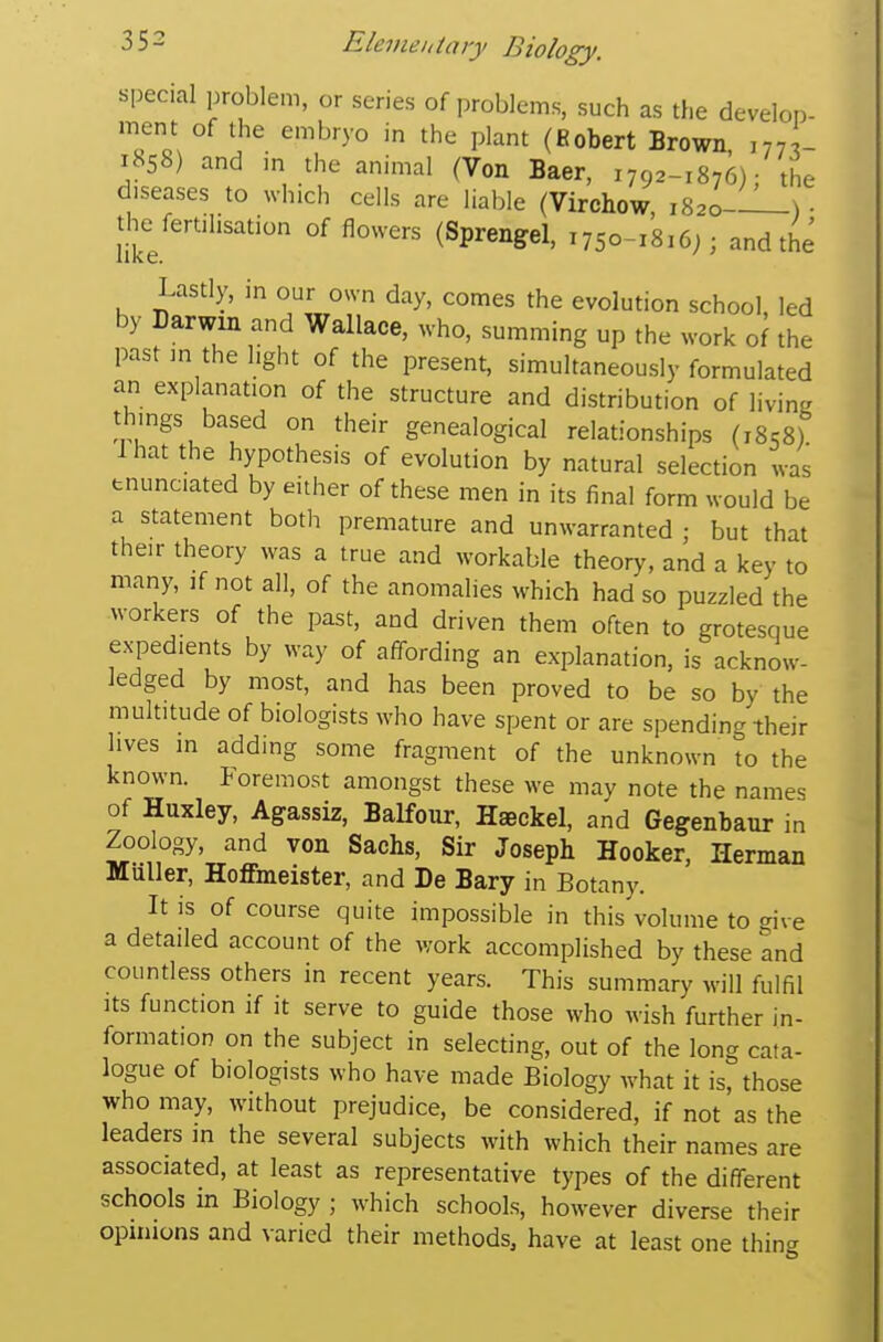 special problem, or series of problems, such as the develop- ment of the embryo in the plant (Robert Brown, ,77 - 1858) and in the animal (Von Baer, 1792-1876); the diseases to which cells are liable (Virchow 1820-—-) • the fertilisation of flowers (Sprengel, i75o-i'8,6;; and the Lastly, in our own day, comes the evolution school led by Darwin and Wallace, who, summing up the work of the past in the light of the present, simultaneously formulated an explanation of the structure and distribution of living things based on their genealogical relationships (1858) lhat the hypothesis of evolution by natural selection was enunciated by either of these men in its final form would be a statement both premature and unwarranted ; but that their theory was a true and workable theory, and a key to many, if not all, of the anomalies which had so puzzled the workers of the past, and driven them often to grotesque expedients by way of affording an explanation, is acknow- ledged by most, and has been proved to be so by the multitude of biologists who have spent or are spending their lives in adding some fragment of the unknown to the known. Foremost amongst these we may note the names of Huxley, Agassiz, Balfour, Haeckel, and Gegenbaur in Zoology, and von Sachs, Sir Joseph Hooker, Herman Muller, Hoffmeister, and De Bary in Botany. It is of course quite impossible in this volume to give a detailed account of the work accomplished by these and countless others in recent years. This summary will fulfil Its function if it serve to guide those who wish further in- formation on the subject in selecting, out of the long cata- logue of biologists who have made Biology what it is, those who may, without prejudice, be considered, if not'as the leaders in the several subjects with which their names are associated, at least as representative types of the different schools in Biology ; which schools, however diverse their opmions and varied their methods, have at least one thing