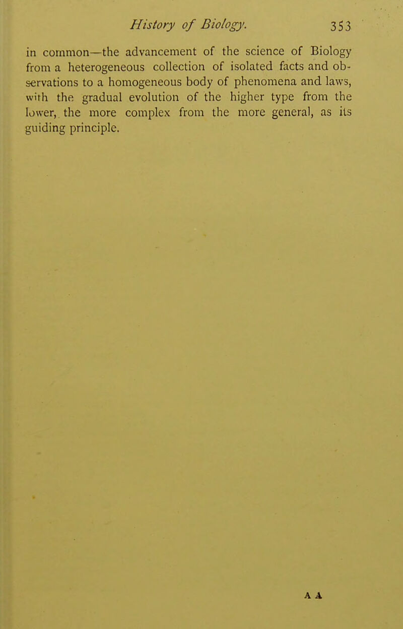 in common—the advancement of the science of Biology from a heterogeneous collection of isolated facts and ob- servations to a homogeneous body of phenomena and laws, with the gradual evolution of the higher type from the lower,, the more complex from the more general, as its guiding principle. A A