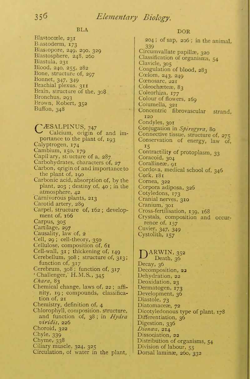 BLA RIa«tocoele, 231 B.astoderm, 173 Blasiopore, 249, 290, 329 Blastosphere, 248, 260 Blastula, 231 Blood, 240, 255, 282 Bone, structure of, 297 Bonnet, 347, 349 Brachial plexus, 311 Brain, siructure of the, 308 Bronchus, 293 Brown, Robert, 352 Buffon, 348 /^SALPIXUS, 347 ^ Calcium, origin of and im- portance to the plant of, 193 Calyptrogen, 174 Cambium, 150, 179 Capil ary, stiucture of a, 287 Carbohydrates, characters of, 27 Carbon, o/iginof and importance to the plant of, 190 Carbonic acid, absorption of, by the plant, 203 ; destiny of, 40 ; in the atmosphere, 42 Carnivorous plants, 213 Carotid artery, 289 Carpel, structure of, 162 ; develop- ment of, 166 Carpus, 305 Cartilage, 297 Causality, law of, 2 Cell, 29 ; cell-theory, 350 Cellulose, composition of, 61 Cell-wall, 31; thickening of, 149 Cerebellum, 308 ; structure of, 313; function of, 317 Cerebrum, 308 ; function of, 317 'Challenger,' H.M.S., 345 Chara, 83 Chemical change, laws of, 22; affi- nity, 19; compounds, classifica- tion of, 21 Chemistry, definition of, 4 Chlorophyll, composition, structure, and function of, 38 ; in Hydra viridis, 226 Choroid, 322 Chyle, 339 Chyme, 338 Ciliary muscle, 324, 325 Circulation, of water in the plant, DOR 204; of sap, 206; in the animal, ^ 339 Circumvallate papilte, 320 Classification of organisn:s, 54 Clavicle, 305 Coagulation of blood, 283 Coelom, 243, 249 Ccenosarc, 221 Coleochaeteae, 83 Coleorliiza, 177 Colour of flowers, 169 Columella, 321 Concentric fibrovascular strand, 120 Condyles, 301 Conjugation in Spiro^yra, 80 Connective tissue, structure of, 275 Conservation of energy, law of, Contractility of protoplasm, 33 Coracoid, 304 Corallineae, 91 Cordo\ a, medical school of, 346 Cork, 181 Cornea, 322 Corpora adiposa, 326 Cotyledons, 173 Cranial nerves, 310 Cranium, 301 Cross-fertilisation, 139, 168 Crystals, composition and occur- rence of, 157 Cuvier, 347, 349 Cystolith, 157 DARWIN, 352 Death, 36 Decay, 36 Decomposition, 23 Dehydration, 22 Deoxidation, 23 Dermatogen, 173 Development, 36 Diastole, 73 Diatomaceie, 72 Dicotyledonous type of plant, 178 Differentiation, 36 Digestion, 336 Dionaa, 214 Dissociation, 22 Distribution of organisms, 54 Division of labour, 55 Dorsal laminas, 260, 332