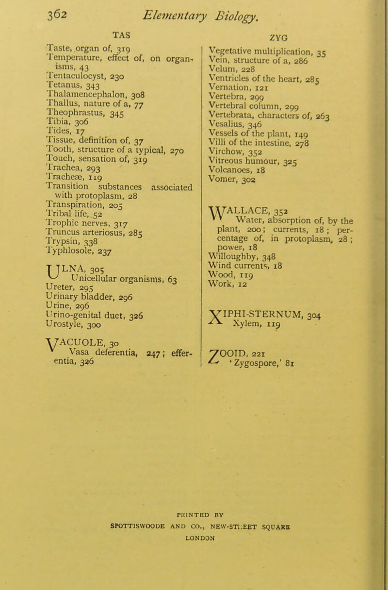 TAS Taste, organ of, 319 Temperature, effect of, on organs isms, 43 Tentaculocyst, 230 Tetanus, 343 Thalamencephalon, 308 Thallus, nature of a, 77 Theophrastus, 345 Tibia, 306 Tides, 17 Tissue, definition of, 37 Tootli, structure of a typical, 270 Touch, sensation of, 319 Trachea, 293 Tracheas, 119 Transition substances associated with protoplasm, 28 Transpiration, 205 Tribal life, 52 Trophic nerves, 317 Truncus arteriosus, 285 Trypsin, 338 lyphlosole, 237 T TLNA, 305 ^ Unicellular organisms, 63 Ureter, 295 Urinary bladder, 296 Urine, 296 U'rino-genital duct, 326 Urostyle, 300 A/ACUOLE, 30 * Vasa deferentia, 247; elfer- entia, 336 ZYG Vegetative multiplication, 35 Vein, structure of a, 286 Velum, 228 Ventricles of the heart, 285 Vernation, 121 Vertebra, 299 Vertebral column, 299 Vertebrata, characters of, 263 Vesalius, 346 Vessels of the plant, 149 Villi of the intestine, 278 Virchow, 352 Vitreous humour, 325 Volcanoes, 18 Vomer, 302 WALLACE, 352 ' ' Water, absorption of, by the plant, 200; currents, 18; per- centage of, in protoplasm^ 28 ; power, 18 Willoughby, 348 Wind currents, 18 Wood, 119 Work, 12 VIPHI-STERNUM, 304 Xylem, 119 'OOID, 221 ' ' Zygospore, 8r PRINTED BY SPOTTISWOODE AND CO., NEW-ST1:EET SQUARE LONDON