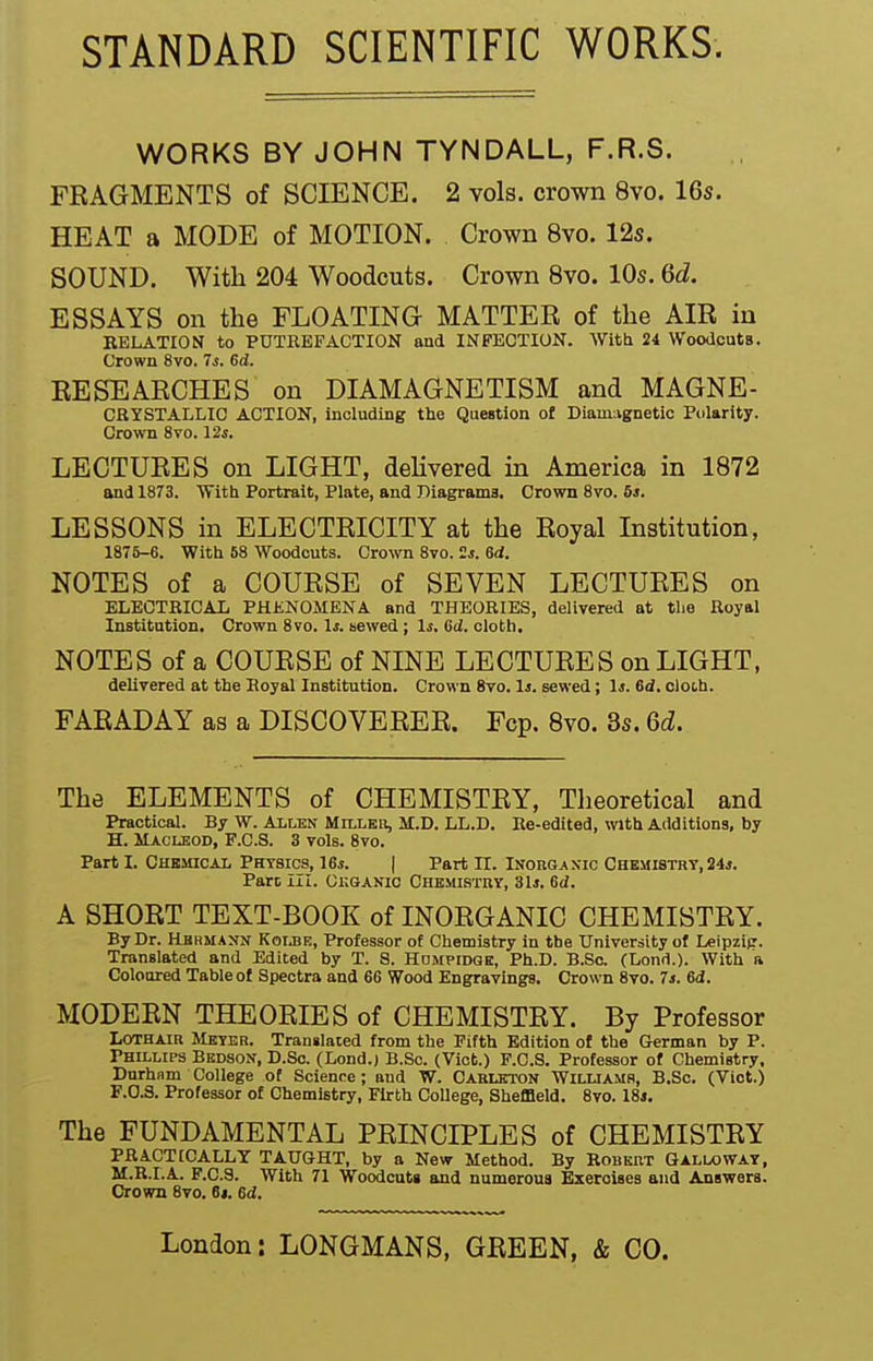 STANDARD SCIENTIFIC WORKS. WORKS BY JOHN TYNDALL, F.R.S. FEAGMENTS of SCIENCE. 2 vols, crown 8yo. 16s. HEAT a MODE of MOTION. Crown 8vo. 12s. SOUND. With 204 Woodcuts. Crown 8vo. 10s. 6d. ESSAYS on the FLOATING MATTER of the AIR in RELATION to PUTREFACTION and INFECTION. Witt 24 Woodcuts. Crown 8vo. 7s. 6d. RESEARCHES on DIAMAGNETISM and MAGNE- CRYSTALLIC ACTION, including the Question of Diam;vgDetic Polarity. Crown 8vo. 12s, LECTURES on LIGHT, dehvered in America in 1872 and 1873. With Portrait, Plate, and Diagrama. Crown 8vo. 6«. LESSONS in ELECTRICITY at the Royal Institution, 1875-6. With 68 Woodcuts. Crown 8vo. 2j. 6d. NOTES of a COURSE of SEVEN LECTURES on ELECTRICAL PHKNOMENA and THEORIES, delivered at tlie Royal Institution. Crown 8vo. Is. sewed ; Is, Sd. cloth. NOTES of a COURSE of NINE LECTURES on LIGHT, deliyered at the Royal Institution. Crown 8vo. li. sewed; 1j. 6d. cloth. FARADAY as a DISCOVERER. Fcp. 8vo. 3s. Qd. The ELEMENTS of CHEMISTRY, Theoretical and Practical. By W. Allen Millbii, M.D. LL.D. Re-edited, with Additions, by H. Macisod, F.C.S. 3 vols. 8vo. Part I. Chkuicai. Physics, 16i. | Part II. Inorgaxic Chemistry, 24*. Part III. Gr.GANic Chemi.stoy, 31j. Sd, A SHORT TEXT-BOOK of INORGANIC CHEMISTRY. By Dr. Hbrmann Kome, Professor of Chemistry in the University of Leipzig. Translated and Edited by T. S. Hdmpidge, Ph.D. B.Se. (Lond.). With a Coloured Table of Spectra and 6G Wood Engravings. Crown 8vo. 7j. 6d, MODERN THEORIES of CHEMISTRY. By Professor LoTHAiR Meyer. Translated from the Fifth Edition of the German by P. Phillips Bedson, D.So. (Lond.) B.Sc. (Viot.) F.C.S. Professor of Chemistry, Durham College of Science; and W. Cablbton Williams, B.Sc. (Vict.) F.0.3. Professor of Chemistry, Firth College, Sheffield. 8vo. 18i. The FUNDAMENTAL PRINCIPLES of CHEMISTRY PRACTICALLY TAUGHT, by a New Method. By Robert Galloway, M.R.I.A. F.C.S. With 71 Woodcuts and numerous Exercises and Answers. Crown Bvo. 6t. 6d.