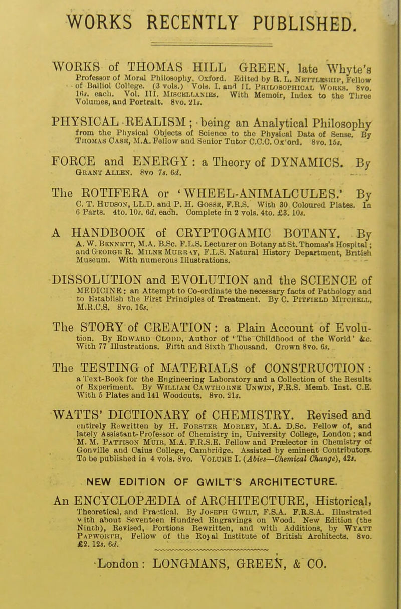 WORKS RECENTLY PUBLISHED. WORKS of THOMAS HILL GREEN, late Whyte's Professor of Moral Philosophy. Oxford. Eilited by B. L. NErrLBSiUi', Fellow ■of BftUiol College. (3 vols.) VoU. I. aiirl II. PHil/)80PniCAL Wofiks. 8vo ir,s. each. Vol. III. Mi.sckli-anies. With Memoir, Index to the Three Volumes, and Portrait. 8vo. 21i-. PHYSICAL REALISM ; being an Analytical Philosophy from the Physical Objects of Science to the Fbysiual Data of Sense. By Thomas Case, M.A. Fellow and Senior Tutor 0.0.0. Ox'ord. 8vo. 16t. FORCE and ENERGY : a Theory of DYNAMICS. By GriANT AiLEK. Hvo 7<. Gd. The ROTIFERA or 'WHEEL-ANIMALCULES.* By C. T. Hudson, LL.D. and P. H. Gossk, F.R.S. With 30 Coloured Plates. In G Parts. 4to. lOi-. 6d. eacli. Complete in 2 vols. 4to. £3.10*. A HANDBOOK of CRYPTOGAMIC BOTANY. By A. W. Bennett, M.A. B.So. F.L.S. Lecturer on Botany at St. Thomas's Hospital; and Georqk R. Milne Murr \r, F.L.S. Natural History Department, British Museum. With numerous Illustrations. DISSOLUTION and EVOLUTION and the SCIENCE of MEDICINE: an Attempt to Co-ordinate the necessary facts of Pathology and to Establish the First Principles of Treatment. By C. PlTflBLD MlTCliEU., M.B.C.8. 8to. 16j. The STORY of CREATION: a Plam Account of Evolu- tion. By Edward Clodd, Author of 'The Childhood of the World' ic. With 77 lUustratioDS. Fifth and Sixth Thousand. Crown Svo. 6*. The TESTING of MATERIALS of CONSTRUCTION: a Text-Book for the Engineering Laboratory and a Collection of the Results of Experiment. By William Cawthorne Unwin, P.R.S. Memb. Inst. C.E. With 5 Plates and 141 Woodcuts. Svo. 2U. WATTS' DICTIONARY of CHEMISTRY. Revised and entirely Rewritten by H. Forster Morlby, M.A. D.Sc. Fellow of, and lately Assistant-Professor of Chemistry in, University College, London; and M. M. Patfison M'uir, M.A. F.R.S.E. Fellow and Prselector in Chemistry of Gonville and Caius College, Cambridge. Assisted by eminent Contributors. To be published in 4 vols. Svo. Voldhe I. {Abiei—Chemical Change), 42*. NEW EDITION OF GWILT'S ARCHITECTURE. An ENCYCLOPEDIA of ARCHITECTURE, Historical, Theoretical, and Pra'itical. By Joseph Gwilt, F.S.A. F.R.S.A. Illustrated V ith about Seventeen Hundred Eugraviiigs on Wood. New Edition (the Ninth), Revised, Portions Rewritten, and with Additions, by Wyatt Papwori'h, Fellow of the Rojal Institute of British Architects. 8to. £2. 12*. 6d. ■