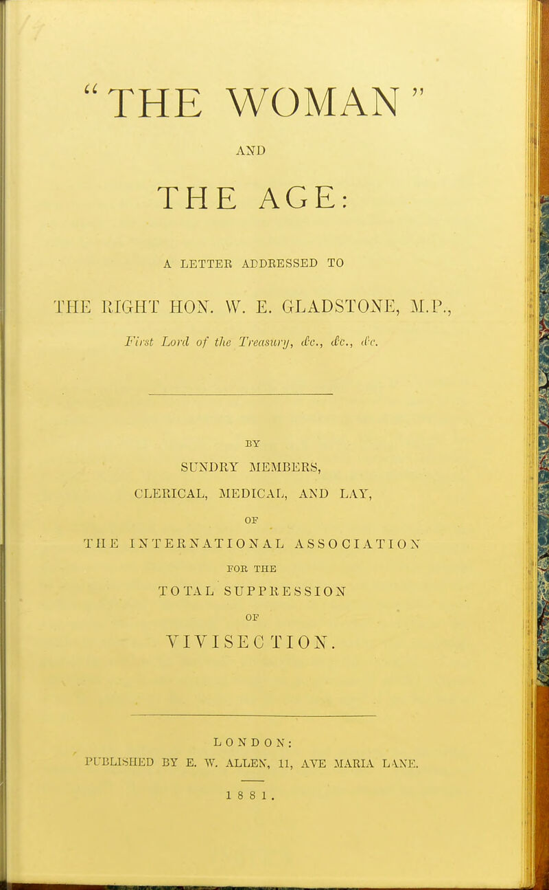 THE WOMAN AND THE AGE: A LETTEE ADDRESSED TO THE RIGHT HON. W. E. GLADSTONE, M.P., First Lord of the Treasury, do., tCc, dc. BY SUNDRY MEMBERS, CLERICAL, MEDICAL, AND LAY, OF THE INTERNATIONAL ASSOCIATION FOR THE TOTAL SUPPRESSION OF VIVISECTION. LONDON: PUBLISHED BY E. W. ALLEN, 11, AVE MARIA LANE.