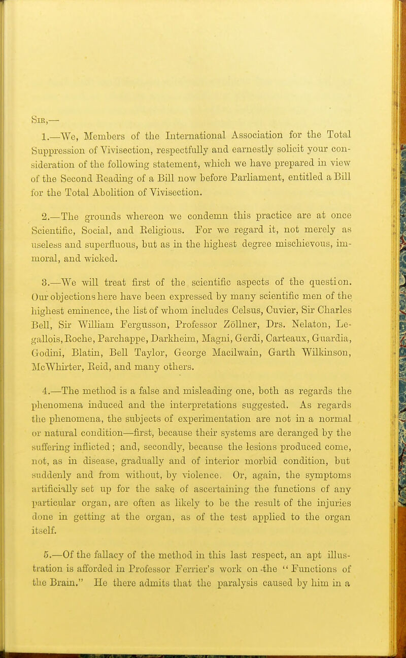 Sir,— 1. —We, Members of the International Association for the Total Suppression of Vivisection, respectfully and earnestly solicit your con- sideration of the following statement, which we have prepared in view of the Second Beading of a Bill now before Parliament, entitled a Bill for the Total Abolition of Vivisection. 2. —The grounds whereon we condemn this practice are at once Scientific, Social, and Beligious. For we regard it, not merely as useless and superfluous, but as in the highest degree mischievous, im- moral, and wicked. 3. —We will treat first of the scientific aspects of the question. Our objections here have been expressed by many scientific men of the highest eminence, the list of whom includes Celsus, Cuvier, Sir Charles Bell, Sir William Fergusson, Professor Zollner, Drs. Nelaton, Le- gallois,Boche, Parchappe, Darkheim, Magni, Gerdi, Carteaux, Guardia, Godini, Blatin, Bell Taylor, George Macilwain, Garth Wilkinson, McWkirter, Beid, and many others. 4. —The method is a false and misleading one, both as regards the phenomena induced and the interpretations suggested. As regards the phenomena, the subjects of experimentation are not in a normal or natural condition—first, because their systems are deranged by the suffering inflicted ; and, secondly, because the lesions produced come, not, as in disease, gradually and of interior morbid condition, but suddenly and from without, by violence, Or, again, the symptoms artificially set up for the sake of ascertaining the functions of any ['articular organ, are often as likely to be the result of the injuries done in getting at the organ, as of the test applied to the organ itself. 5. —Of the fallacy of the method in this last respect, an apt illus- tration is afforded in Professor Fender's work on-the Functions of the Brain. He there admits that the paralysis caused by him in a