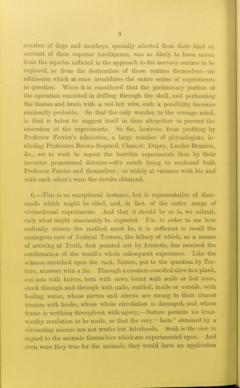 1 immbcr of dogs and monkeys, specially selected from their kind on account of their superior intelligence, Avas as likely to have arisen from the injuries inflicted in the approach to the nervous centres to be explored, as from the destruction of those centres themselves—an admission which at once invalidates the entire series of experiments in question. When it is considered that the preliminary portion oi tho operation consisted in drilling through the skull, and perforating the tissues and brain with a red-hot wire, such a possibility becomes eminently probable. So that the only wonder, to the average mind, is that it failed to suggest itself in time altogether to prevent the execution of the experiments. So far, however, from profiting by Professor Terrier's admission, a large number of physiologists, in- cluding Professors Brown-Sequard, Charcot, Dupuy, Lauder Bruntou, &c, set to work to repeat the horrible experiments thus by their inventor pronounced delusive —the result being to confound both Professor Ferrier and themselves ; so widely at variance with his and with each other's were the results obtained. G.—This is no exceptional instance, but is representative of thou- sands which might be cited, and, in fact, of the entire range of vivisectional experiments. And that it should be so is, Ave submit, only Avhat might reasonably be expected. For, in order to see hoAV radically vicious the method must be, it is sufficient to recall the analogous case of Judicial Torture, the fallacy of Avhich, as a means of arriving at Truth, first pointed out by Aristotle, has received the confirmation of the Avorld's Avhole subsequent experience. Like the Avitness stretched upon the rack, Nature, put to the question by Tor- ture, answers with a lie. Through a creature crucified alive to a plank, cut into Avith knives, torn Avith saAvs, burnt with acids or hot irons, stuck through and through with nails, scalded, inside or outside, with boiling Avater, Avhose nerves and sineAvs are Avrung to their utmost tension with hooks, whose Avhole circulation is deranged, and Avhose frame is Avrithing throughout with agony,—Nature permits no trust- Avorthy revelation to be made, so that the very  facts obtained by a viA'isecting science are not truths but falsehoods. Such is the case in regard to the animals themserves Avhich are experimented upon. And even Avere they true for the animals, they Avould have no application