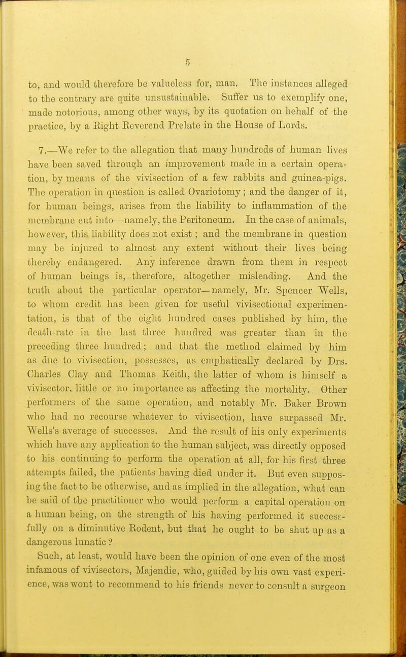 to, and would therefore be valueless for, man. The instances alleged to the contrary are quite unsustainable. Suffer us to exemplify one, made notorious, among other ways, by its quotation on behalf of the practice, by a Right Reverend Prelate in the House of Lords. 7.—We refer to the allegation that many hundreds of human lives have been saved through an improvement made in a certain opera- tion, by means of the vivisection of a few rabbits and guinea-pigs. The operation in question is called Ovariotomy; and the danger of it, for human beings, arises from the liability to inflammation of the membrane cut into—namely, the Peritoneum. In the case of animals, however, this liability does not exist ; and the membrane in question may be injured to almost any extent without their lives being thereby endangered. Any inference drawn from them in respect of human beings is, therefore, altogether misleading. And the truth about the particular operator—namely, Mr. Spencer Wells, to whom credit has been given for useful vivisectional experimen- tation, is that of the eight hundred cases published by him, the death-rate in the last three hundred was greater than in the preceding three hundred; and that the method claimed by him as due to vivisection, possesses, as emphatically declared by Drs. Charles Clay and Thomas Keith, the latter of whom is himself a vivisector, little or no importance as affecting the mortality. Other performers of the same operation, and notably Mr. Baker Brown who had no recourse whatever to vivisection, have surpassed Mr. Wells's average of successes. And the result of his only experiments which have any application to the human subject, was directly opposed to his continuing to perform the operation at all, for his first three attempts failed, the patients having died under it. But even suppos- ing the fact to be otherwise, and as implied hi the allegation, what can be said of the practitioner who would perform a capital operation on a human being, on the strength of his having performed it success- fully on a diminutive Rodent, but that he ought to be shut up as a dangerous lunatic ? Such, at least, would have been the opinion of one even of the most infamous of vivisectors, Majendie, who, guided by his own vast experi- ence, was wont to recommend to his friends never to consult a surgeon