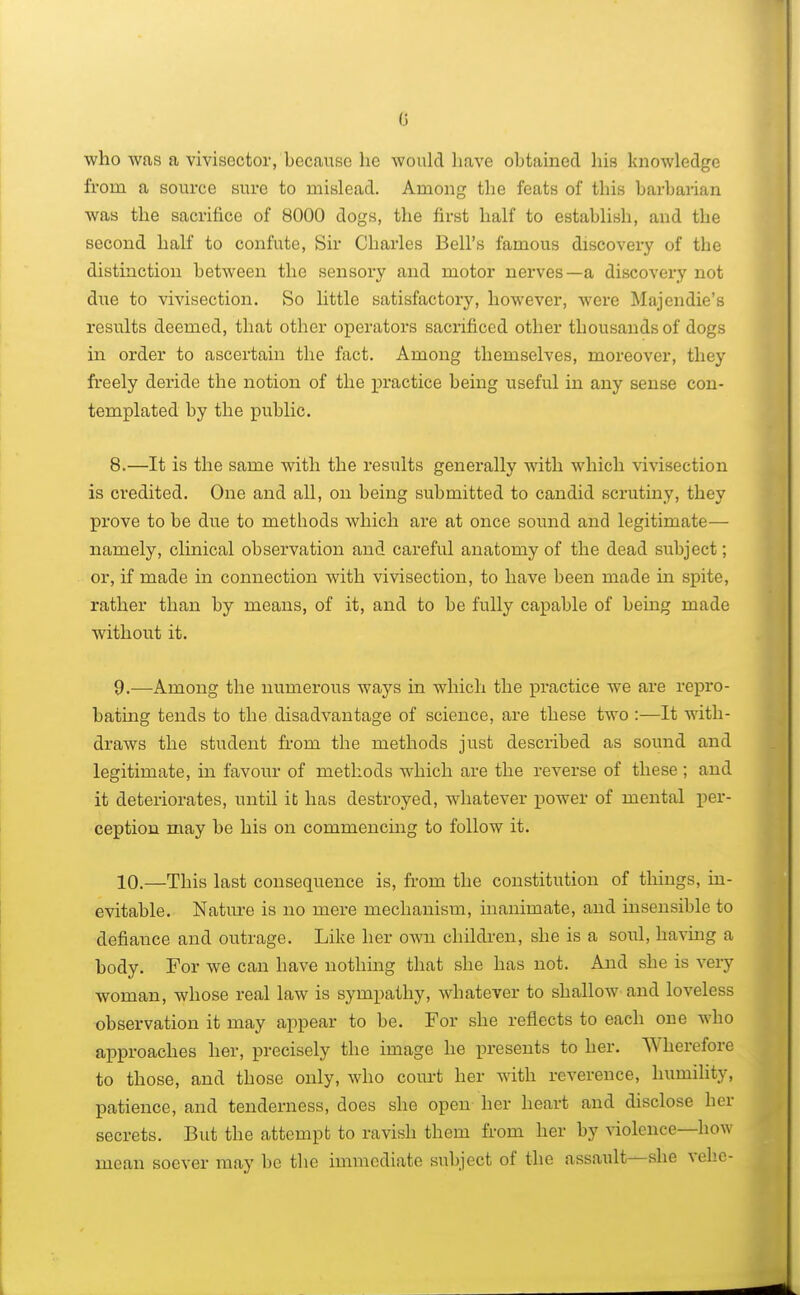 who was a vivisector, because he would have obtained his knowledge from a source sure to mislead. Among the feats of this barbarian was the sacrifice of 8000 dogs, the first half to establish, and the second half to confute, Sir Charles Bell's famous discovery of the distinction between the sensory and motor nerves—a discovery not due to vivisection. So little satisfactory, however, were Majendie's results deemed, that other operators sacrificed other thousands of dogs in order to ascertain the fact. Among themselves, moreover, they freely deride the notion of the practice being useful in any sense con- templated by the public. 8. —It is the same with the results generally with which vivisection is credited. One and all, on being submitted to candid scrutiny, they prove to be due to methods which are at once soiind and legitimate— namely, clinical observation and careful anatomy of the dead subject; or, if made in connection with vivisection, to have been made in spite, rather than by means, of it, and to be fully capable of being made without it. 9. —Among the numerous ways in which the practice we are repro- bating tends to the disadvantage of science, are these two :—It with- draws the student from the methods just described as sound and legitimate, in favour of methods which are the reverse of these ; and it deteriorates, until it has destroyed, whatever power of mental per- ception may be his on commencing to follow it. 10. —This last consequence is, from the constitution of things, in- evitable. Nature is no mere mechanism, inanimate, and insensible to defiance and outrage. Like her own children, she is a soul, having a body. For we can have nothing that she has not. And she is very woman, whose real law is sympathy, whatever to shallow and loveless observation it may appear to be. For she reflects to each one who approaches her, precisely the image he presents to her. Wherefore to those, and those only, who court her with reverence, humility, patience, and tenderness, does she open her heart and disclose her secrets. But the attempt to ravish them from her by violence—how mean soever may be the immediate subject of the assault—she vehe-
