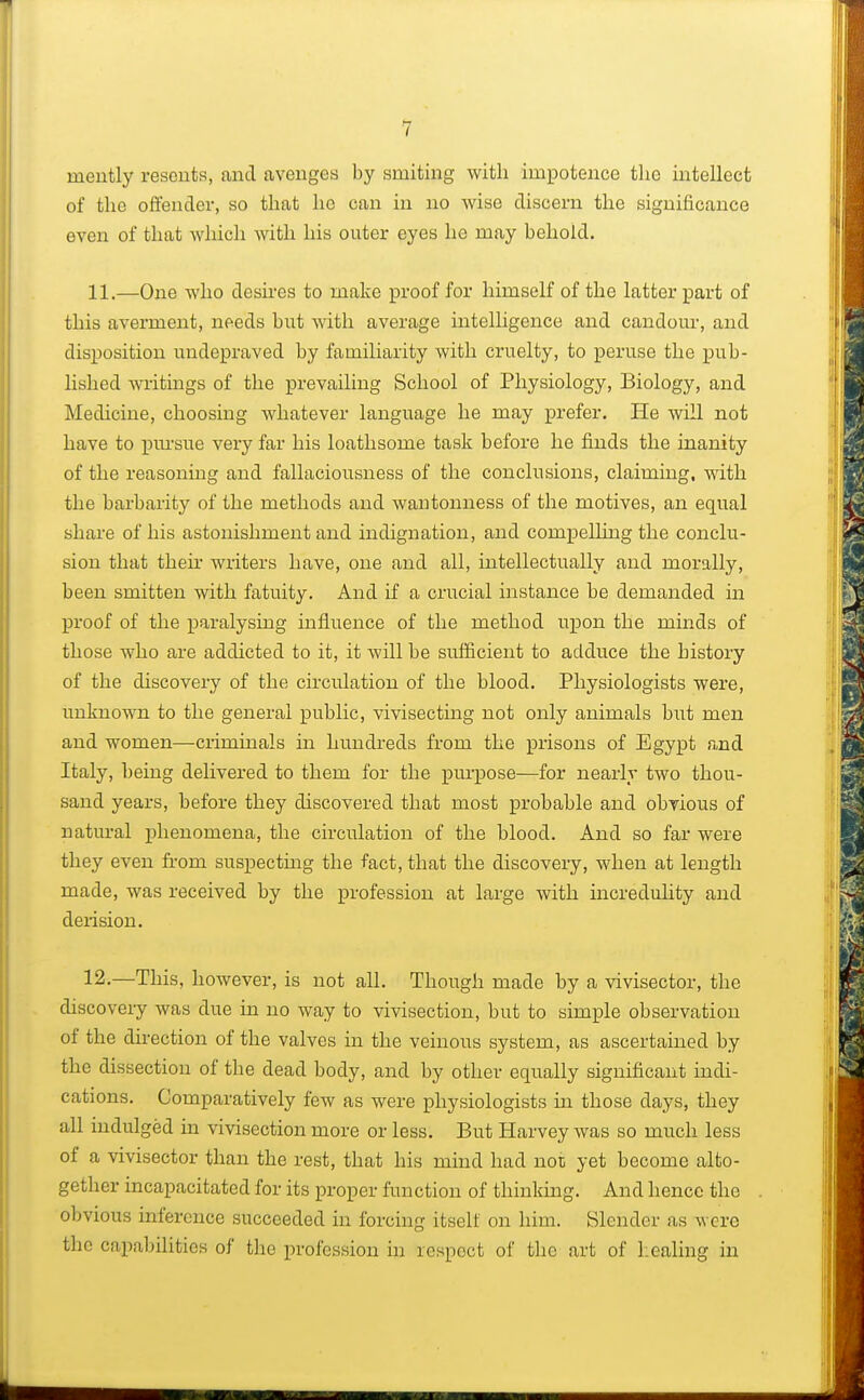niently resents, and avenges by smiting with impotence the intellect of the offender, so that he can in no wise discern the significance even of that which with his outer eyes ho may behold. 11. —One who desires to make proof for himself of the latter part of this averment, needs but with average intelligence and candour, and disposition undepraved by familiarity with cruelty, to peruse the pub- lished writings of the prevailing School of Physiology, Biology, and Medicine, choosing whatever language he may prefer. He will not have to pursue very far his loathsome task before he finds the inanity of the reasoning and fallaciousness of the conclusions, claiming, with the barbarity of the methods and wantonness of the motives, an equal share of his astonishment and indignation, and compelling the conclu- sion that their writers have, one and all, intellectually and morally, been smitten with fatuity. And if a crucial instance be demanded in proof of the paralysing influence of the method upon the minds of those who are addicted to it, it will be sufficient to adduce the history of the discovery of the circulation of the blood. Physiologists were, unknown to the general public, vivisecting not only animals but men and women—criminals in hundreds from the prisons of Egypt find Italy, being delivered to them for the purpose—for nearly two thou- sand years, before they discovered that most probable and obvious of natural phenomena, the circulation of the blood. And so far were they even from suspecting the fact, that the discovery, when at length made, was received by the profession at large with incredulity and derision. 12. —This, however, is not all. Though made by a vivisector, the discovery was due in no way to vivisection, but to simple observation of the direction of the valves in the vernous system, as ascertained by the dissection of the dead body, and by other equally significant indi- cations. Comparatively few as were physiologists hi those days, they all indulged in vivisection more or less. But Harvey was so much less of a vivisector than the rest, that his mind had nor, yet become alto- gether incapacitated for its proper function of thinking. And hence the obvious inference succeeded in forcing itself on him. Slender as were the capabilities of the profession in respect of the art of healing in