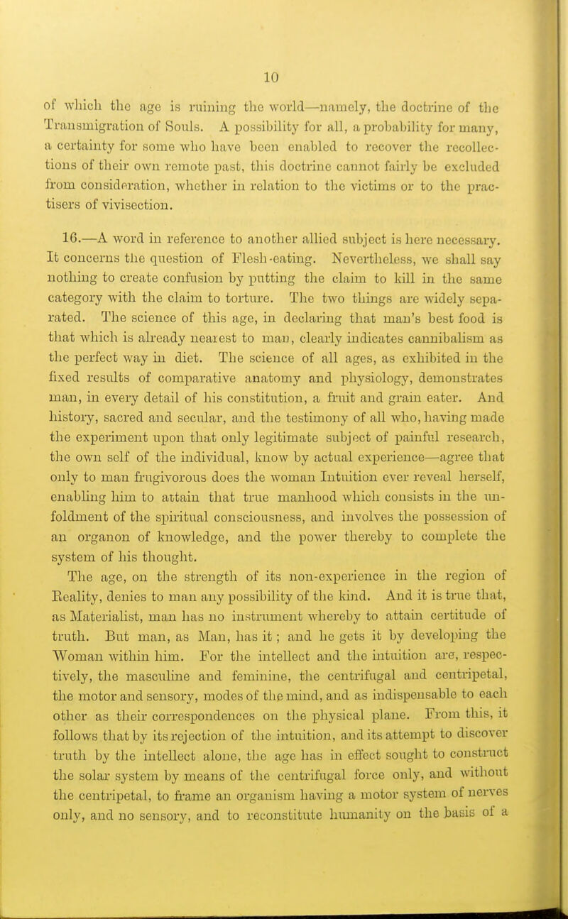 of which the age is ruining the world—namely, the doctrine of the Transmigration of Souls. A possibility for all, a probability for many, a certainty for some who have been enabled to recover the recollec- tions of their own remote past, this doctrine cannot fairly be excluded from consideration, whether in relation to the victims or to the prac- tisers of vivisection. 16.—A word in reference to another allied subject is here necessary. It concerns the question of Flesh -eating. Nevertheless, we shall say nothing to create confusion by putting the claim to kill in the same category with the claim to torture. The two things are widely sepa- rated. The science of this age, in declaring that man's best food is that which is already nearest to man, clearly indicates cannibalism as the perfect way in diet. The science of all ages, as exhibited in the fixed results of comparative anatomy and physiology, demonstrates man, in every detail of his constitution, a fruit and grain eater. And history, sacred and secular, and the testimony of all who, having made the experiment upon that only legitimate subject of painful research, the own self of the individual, know by actual experience—agree that only to man frugivorous does the woman Intuition ever reveal herself, enabling him to attain that true manhood which consists in the un- foldment of the spiritual consciousness, and involves the possession of an organon of knowledge, and the power thereby to complete the system of his thought. The age, on the strength of its non-experience in the region of Eeality, denies to man any possibility of the kind. And it is true that, as Materialist, man has no instrument whereby to attain certitude of truth. But man, as Man, has it; and he gets it by developing the Woman within him. For the intellect and the intuition are, respec- tively, the masculine and feminine, the centrifugal and centripetal, the motor and sensory, modes of the mind, and as indispensable to each other as their correspondences on the physical plane. From this, it follows that by its rejection of the intuition, and its attempt to discover truth by the intellect alone, the age has in effect sought to construct the solar system by means of the centrifugal force only, and without the centripetal, to frame an organism having a motor system of nerves only, and no sensory, and to reconstitute humanity on the basis oi a