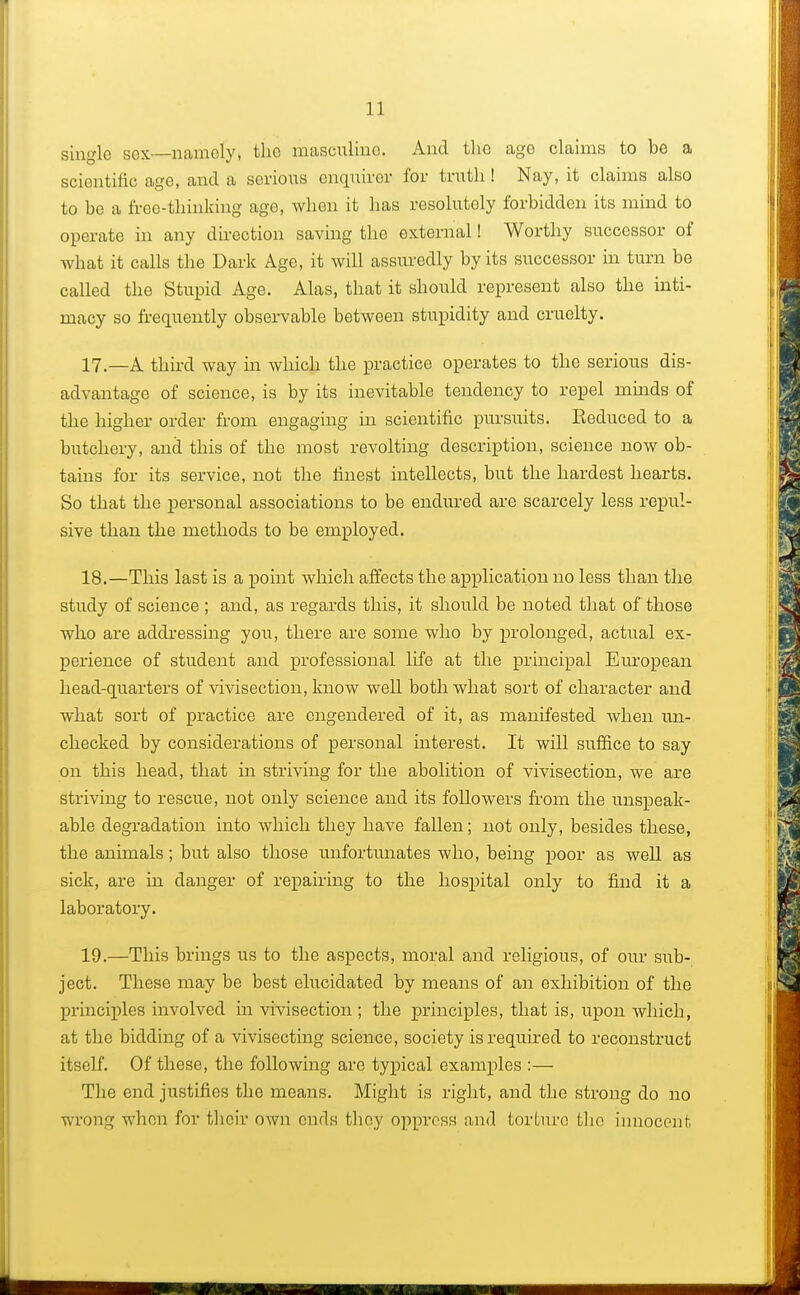 single sex—namely, the masculine. And the age claims to be a scientific age, and a serious enquirer for truth ! Nay, it claims also to be a free-thinking age, when it has resolutory forbidden its mind to operate in any direction saving the external! Worthy successor of what it calls the Dark Age, it will assuredly by its successor in turn be called the Stupid Age. Alas, that it shordd represent also the inti- macy so frequently observable between stupidity and cruelty. 17. —A third way in which the practice operates to the serious dis- advantage of science, is by its inevitable tendency to repel minds of the higher order from engaging in scientific pursuits. Eeduced to a butchery, and this of the most revolting description, science now ob- tains for its service, not the finest intellects, but the hardest hearts. So that the personal associations to be endured are scarcely less repul- sive than the methods to be employed. 18. —This last is a point which affects the application no less than the study of science ; and, as regards this, it should be noted that of those who are addressing you, there are some who by prolonged, actual ex- perience of student and professional life at the principal European head-quarters of vivisection, know well both what sort of character and Avhat sort of practice are engendered of it, as manifested when un- checked by considerations of personal interest. It will suffice to say on this head, that in striving for the abolition of vivisection, we are striving to rescue, not only science and its followers from the unspeak- able degradation into which they have fallen; not only, besides these, the animals; but also those unfortunates who, being poor as well as sick, are in danger of repairing to the hospital only to find it a laboratory. 19. —This brings us to the aspects, moral and religious, of our sub- ject. These may be best elucidated by means of an exhibition of the principles involved in vivisection ; the principles, that is, upon which, at the bidding of a vivisecting science, society is required to reconstruct itself. Of these, the following are typical examples :— The end justifies the means. Might is right, and the strong do no wrong when for their own ends they oppress and torture the innocent