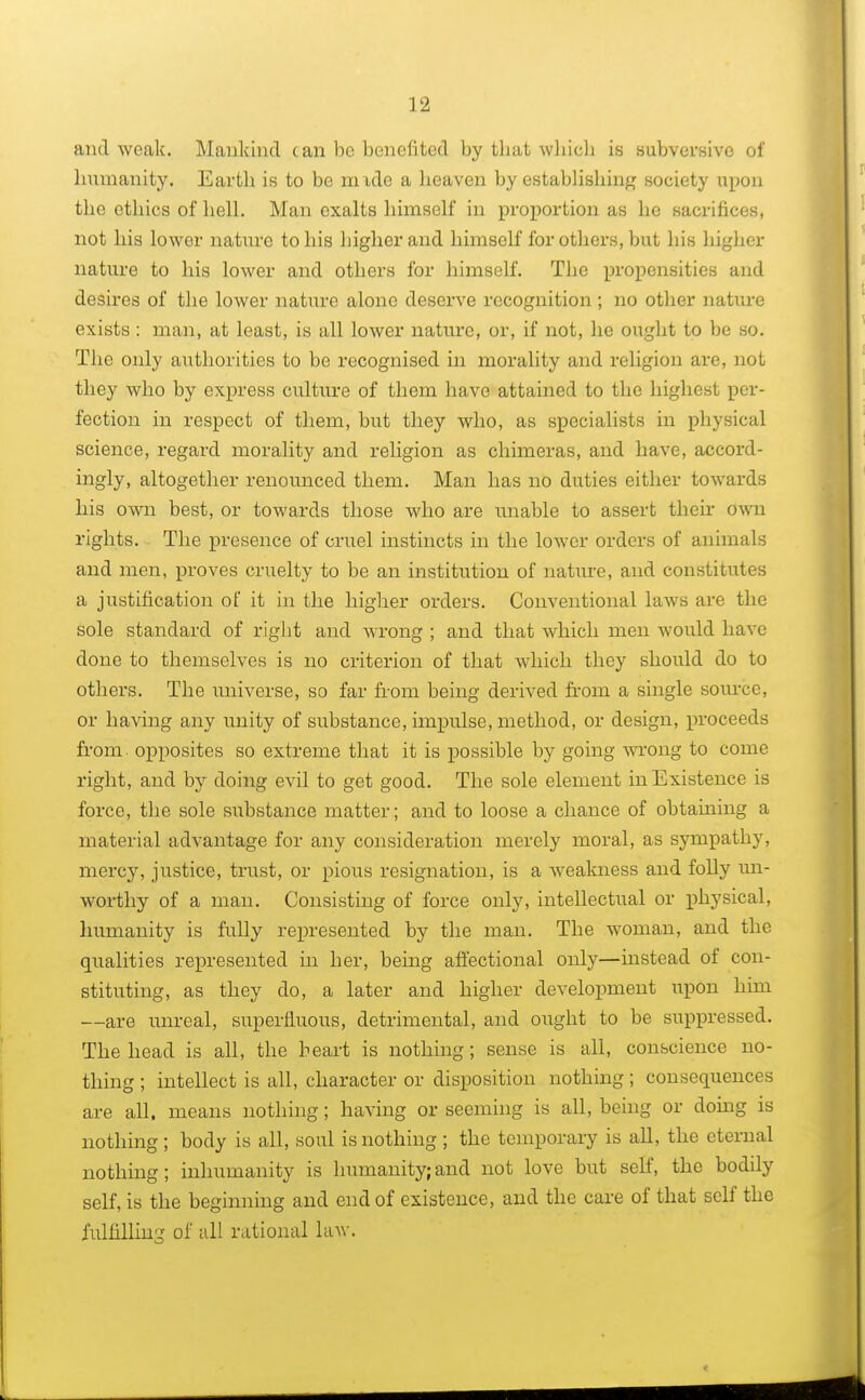 and weak. Mankind can be benefited by tbat which is subversive of humanity. Earth is to be nude a heaven by establishing society upon the ethics of hell. Man exalts himself in proportion as be sacrifices, not his lower nature to his higher and himself for others, but his higher nature to his lower and others for himself. The propensities and desires of the lower nature alone deserve recognition ; no other nature exists : man, at least, is all lower nature, or, if not, he ought to be so. The only authorities to be recognised in morality and religion are, not they who by express culture of them have attained to the highest per- fection in respect of them, but they who, as specialists in physical science, regard morality and religion as chimeras, and have, accord- ingly, altogether renounced them. Man has no duties either towards his own best, or towards those who are unable to assert then- own rights. The presence of cruel instincts in the lower orders of animals and men, proves cruelty to be an institution of nature, and constitutes a justification of it in the higher orders. Conventional laws are the sole standard of right and wrong ; and that which men would have done to themselves is no criterion of that which they should do to others. The universe, so far from being derived from a single source, or having any unity of substance, impulse, method, or design, proceeds from opposites so extreme that it is possible by going wrong to come right, and by doing evil to get good. The sole element in Existence is force, the sole substance matter; and to loose a chance of obtaining a material advantage for any consideration merely moral, as sympathy, mercy, justice, trust, or pious resignation, is a weakness and folly un- worthy of a man. Consisting of force only, intellectual or physical, humanity is fully represented by the man. The woman, and the qualities represented in her, being affectional only—instead of con- stituting, as they do, a later and higher development upon him —are unreal, superfluous, detrimental, and ought to be suppressed. The head is all, the heart is nothing; sense is all, conscience no- thing ; intellect is all, character or disposition nothing; consequences are all. means nothing; having or seeming is all, being or doing is nothing; body is all, soul is nothing ; the temporary is all, the eternal nothing; inhumanity is humanity;and not love but self, the bodily self, is the beginning and end of existence, and the care of that self the fulfilling of all rational law.