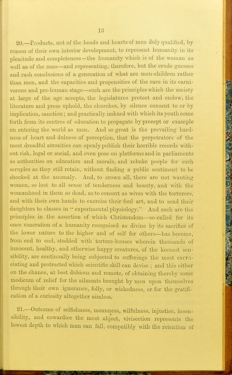 20.—Products, not of the heads and hearts of men duly qualified, by reason of their own interior development, to represent humanity in its plenitude and completeness—the humanity which is of the woman as well as of the man—and representing, therefore, but the crude guesses and rash conclusions of a generation of what are men-children rather than men, and the capacities and propensities of the race in its carni- vorous and pre-human stage—such are the principles which the society at large of the age accepts, the legislatures protect and endow, the literature and press uphold, the churches, by silence consent to or by implication, sanction; and practically imbued with which its youth come forth from its centres of education to propagate by precept or example on entering the world as men. And so great is the prevailing hard- ness of heart and dulness of perception, that the perpetrators of the most dreadful atrocities can openly publish their horrible records with- out risk, legal or social, and even pose on platforms and in parliaments as authorities on education and morals, and rebuke people for such scruples as they still retain, without finding a public sentiment to be shocked at the anomaly. And, to crown all, there are not wanting women, so lost to all sense of tenderness and beauty, and with the womanhood in them so dead, as to consort as wives with the torturers, and with their own hands to exercise their foul art, and to send their daughters to classes in  experimental physiology. And such are the principles in the assertion of which Christendom—so-called for its once veneration of a humanity recognised as divine by its sacrifice of the lower nature to the higher and of self for others—has become, from end to end, studded with torture-houses wherein thousands of innocent, healthy, and otherwise happy creatures, of the keenest sen- sibility, are continually being subjected to sufferings the most excru- ciating and protracted which scientific skill can devise ; and this either on the chance, at best dubious and remote, of obtaining thereby some modicum of relief for the ailments brought by men upon themselves through their own ignorance, folly, or wickedness, or for the gratifi- cation of a curiosity altogether aimless. 21—Outcome of selfishness, meanness, wilfulness, injustice, insen- sibility, and cowardice the most abject, vivisection represents the lowest depth to which man can fall, compatibly with the retention of
