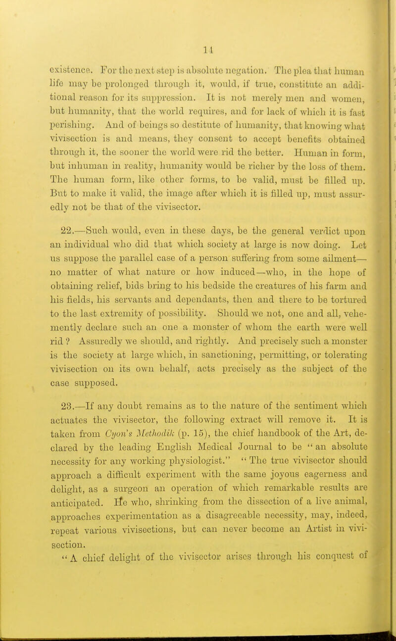 11 existence. For the next step is absolute negation. The plea that human life may be prolonged through it, would, if true, constitute an addi- tional reason for its suppression. It is not merely men and women, but humanity, that tho world requires, and for lack of which it is fast perishing. And of beings so destitute of humanity, that knowing what vivisection is and means, they consent to accept benefits obtained through it, the sooner the world were rid the better. Human in form, but inhuman in reality, humanity would be richer by the loss of them. The human form, like other forms, to be valid, must be filled up. But to make it valid, the image after which it is filled up, must assur- edly not be that of the vivisector. 22. —Such would, even in these days, be the general verdict upon an individual who did that which society at large is now doing. Let us suppose the parallel case of a person suffering from some ailment— no matter of what nature or how induced—who, in the hope of obtaining relief, bids bring to his bedside the creatures of his farm and his fields, his servants and dependants, then and there to be tortured to the last extremity of possibility. Should we not, one and all, vehe- mently declare such an one a monster of whom the earth were well rid ? Assuredly we should, and rightly. And precisely such a monster is the society at large which, in sanctioning, permitting, or tolerating vivisection on its own behalf, acts precisely as the subject of the case supposed. 23. —If any doubt remains as to the nature of the sentiment which actuates the vivisector, the following extract will remove it. It is taken from Cyoris Methodik (p. 15), the chief handbook of the Art, de- clared by the leading English Medical Journal to be  an absolute necessity for any working physiologist.  The true vivisector should approach a difficult experiment with the same joyous eagerness and delight, as a surgeon an operation of which remarkable results are anticipated. lie who, shrinking from the dissection of a live animal, approaches experimentation as a disagreeable necessity, may, indeed, repeat various vivisections, but can never become an Artist in vivi- section.  A chief delight of the vivisector arises through his conquest of