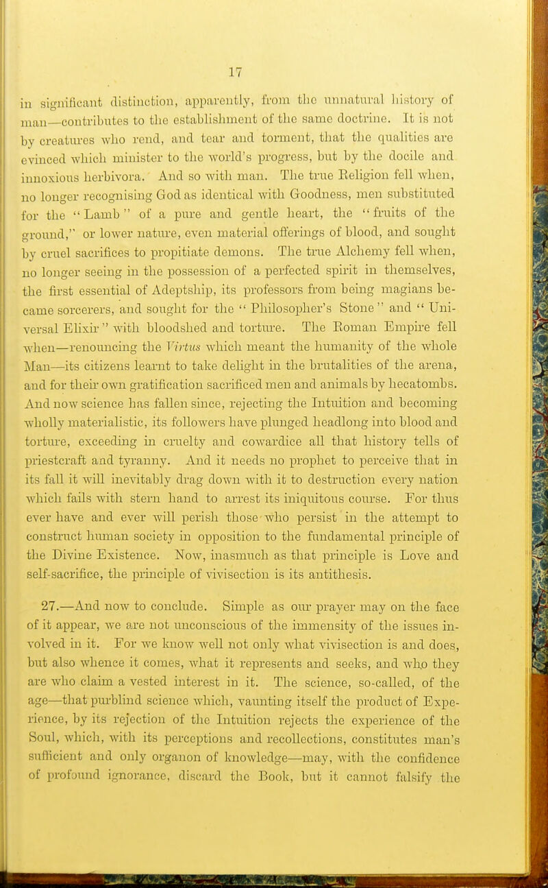 in significant distinction, apparently, from the unnatural history of man—contributes to the establishment of the same doctrine. It is not by creatures who rend, and tear and torment, that the qualities are evinced which minister to the world's progress, but by the docile and innoxious herbivora. And so with man. The true Religion fell when, no longer recognising God as identical with Goodness, men substituted for the Lamb of a pure and gentle heart, the fruits of the ground, or lower nature, even material offerings of blood, and sought by cruel sacrifices to propitiate demons. The true Alchemy fell when, no longer seeing in the possession of a perfected spirit in themselves, the first essential of Adeptship, its professors from being magians be- came sorcerers, and sought for the  Philosopher's Stone  and  Uni- versal Elixir  with bloodshed and torture. The Roman Empire fell when—renouncing the Virtus which meant the humanity of the whole Man—its citizens learnt to take delight in the brutalities of the arena, and for then- own gratification sacrificed men and animals by hecatombs. And now science has fallen since, rejecting the Intuition and becoming wholly materialistic, its folloAvers have plunged headlong into blood and torture, exceeding in cruelty and cowardice all that history tells of priestcraft and tyranny. And it needs no prophet to perceive that in its fall it will inevitably drag down with it to destruction every nation which fails with stern hand to arrest its iniquitous course. For thus ever have and ever will perish those who persist in the attempt to construct human society in opposition to the fundamental principle of the Divine Existence. Now, inasmuch as that principle is Love and self-sacrifice, the principle of vivisection is its antithesis. 27.—And now to conclude. Simple as our prayer may on the face of it appear, we are not unconscious of the immensity of the issues in- volved in it. For Ave know well not only what vivisection is and does, but also whence it comes, what it represents and seeks, and wfio they are who claim a vested interest in it. The science, so-called, of the age—that purblind science which, vaunting itself the product of Expe- rience, by its rejection of the Intuition rejects the experience of the Soul, which, with its perceptions and recollections, constitutes man's sufficient and only organon of knowledge—may, with the confidence of profound ignorance, discard the Book, but it cannot falsify the