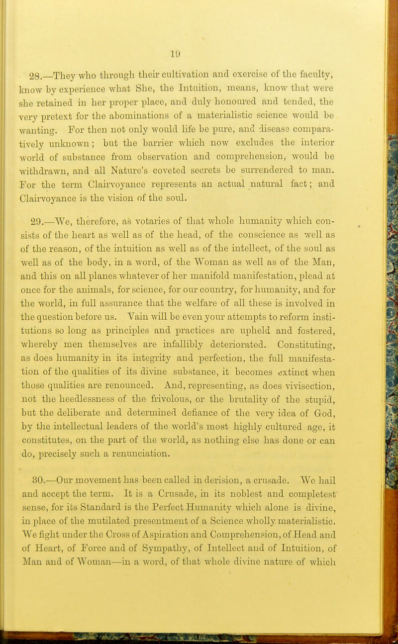 1!) 28. They who through their cultivation and exercise of the faculty, know by experience what She, the Intuition, means, know that were she retained in her proper place, and duly honoured and tended, the very pretext for the abominations of a materialistic science would be wanting. For then not only would life be pure, and disease compara- tively unknown; but the barrier which now excludes the interior world of substance from observation and comprehension, would be withdrawn, and all Nature's coveted secrets be surrendered to man. For the term Clairvoyance represents an actual natural fact; and Clairvoyance is the vision of the soul. 29. —We, therefore, as votaries of that whole humanity which con- sists of the heart as well as of the head, of the conscience as well as of the reason, of the intuition as well as of the intellect, of the soul as well as of the body, in a word, of the Woman as well as of the Man, and this on all planes whatever of her manifold manifestation, plead at once for the animals, for science, for our country, for humanity, and for the world, in full assurance that the welfare of all these is involved in the question before us. Vain will be even your attempts to reform insti- tutions so long as principles and practices are upheld and fostered, whereby men themselves are infallibly deteriorated. Constituting, as does humanity in its integrity and perfection, the full manifesta- tion of the qualities of its divine substance, it becomes extinct when those qualities are renounced. And, representing, as does vivisection, not the heedlessness of the frivolous, or the brutality of the stupid, but the deliberate and determined defiance of the very idea of God, by the intellectual leaders of the world's most highly cultured age, it constitutes, on the part of the world, as nothing else has done or can do, precisely such a renunciation. 30. —Our movement has been called in derision, a crusade. We hail and accept the term. It is a Crusade, in its noblest and conipletest sense, for its Standard is the Perfect Humanity which alone is divine, in place of the mutilated presentment of a Science wholly materialistic. We fight under the Cross of Aspiration and Comprehension, of Head and of Heart, of Force and of Sympathy, of Intellect and of Intuition, of Man and of Woman—in a word, of that whole divine nature of which