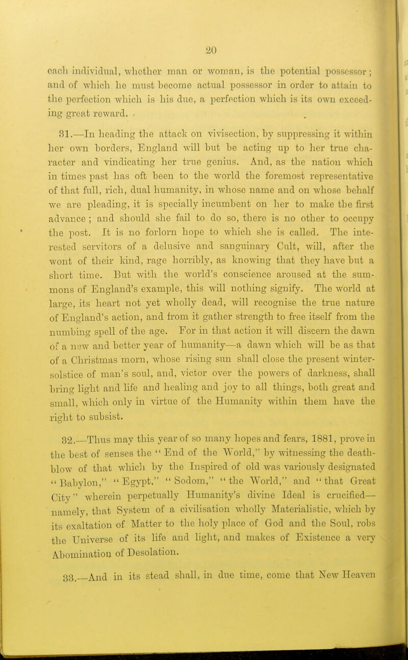 each individual, whether man or woman, is the potential possessor; and of which he must hecorne actual possessor in order to attain to the perfection which is his due, a perfection which is its own exceed- ing great reward. . 81.—In heading the attack on vivisection, hy suppressing it within her own borders, England will hut he acting up to her true cha- racter and vindicating her true genius. And, as the nation which in times past has oft heen to the world the foremost representative of that full, rich, dual humanity, in whose name and on whose behalf we are pleading, it is specially incumbent on her to make the first advance ; and should she fail to do so, there is no other to occupy the post. It is no forlorn hope to which she is called. The inte- rested servitors of a delusive and sanguinary Cult, will, after the wont of their kind, rage horribly, as knowing that they have but a short time. But with the world's conscience aroused at the sum- mons of England's example, this will nothing signify. The world at large, its heart not yet wholly dead, will recognise the true nature of England's action, and from it gather strength to free itself from the numbing spell of the age. For in that action it will discern the dawn of a new and better year of humanity—a dawn which will be as that of a Christmas morn, whose rising sun shall close the present winter- solstice of man's soul, and, victor over the powers of darkness, shall bring light and life and healing and joy to all things, both great and small, which only in virtue of the Humanity within them have the right to subsist. 32. Thus may this year of so many hopes and fears, 1881, prove in the best of senses the  End of the World, by witnessing the death- blow of that which by the Inspired of old was variously designated Babylon, Egypt, Sodom, the World, and that Great City wherein perpetually Humanity's divine Ideal is crucified— namely, that System of a civilisation wholly Materialistic, which by its exaltation of Matter to the holy place of God and the Soul, robs the Universe of its life and light, and makes of Existence a very Abomination of Desolation. gg And in its stead shall, in due time, come that New Heaven
