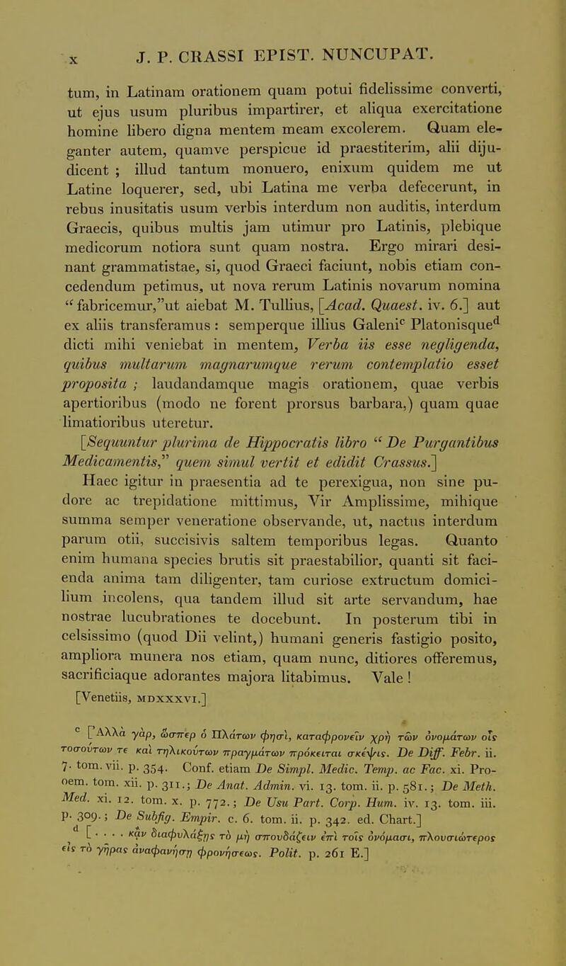 χ ^. ρ. ΟΚΑδδΙ ΕΡΙδΤ. ΝϋΝΟυΡΑΪ. ίυιη, ίη Ιι&ίίηατη οΓαίΐοηειη (^υαιη ροίυί βεΙεΙίδδΐιηβ οοηνβΓίί, ιιί 6]υ8 υβυτη ρ1απΐ3ΐΐ8 ίπιραΓΐπ·6Γ, βί η1ίς[ΐια βχβΓοίίίΐΐΐοηβ Ιιοιηϊηβ ΙΛεΓο άΐ^ηα ηιεηίεπι ιπεδίη εχοοΙεΓβιη. βααιη εΐε- ^ίΐηίεΓ αυίετη, ςυ&ηινβ ρεΓβρΐοπε ρΓαεδίΐίεηιη, αΐϋ ^1ί^υ- άΐββηί ; ϊΠυά 1;&η1;αιη ιηοηυεΓΟ, εηίχηηι ςυΐάεηι ιηε ιι1 ίιΆύηβ Ιοψι&γβγ, δεά, υΐ)ί Ι,&Ιΐηα ιηε νεΛα άείεοει-αηΐ;, ίη Γείίπδ ίηυδίΐ&ίϊδ χιβυτη νεΛΪ3 ϊηίεΓάαιη ηοη ααάΐίίδ, ΐηίεΓΓίαιη Οταεοϊδ, (ΐυΛιΐδ ιηυΐΐΐδ ^αIη ηΐϊιηυι· ρΓΟ ΕαΙΐαΐδ, ρ1εΙ)ϊ(ΐιιε ιηεάίεοΓαιη ηοίΐοΓίΐ δτιηΐ; ςπ&πι ηοβίΓα. Εγ^ο πιϊγ&γϊ άεδί- ηαηΐ ^Γαιηπιαίίδίίΐε, δί, ηηοά Οναεοϊ ί&οϊχιηΐ;, ηοΐιίδ είΐαπι οοη- οεΓίεηοΙυιη ρείίηηιΐδ, ηί ηονα τεπιτη Ιιίΐίΐηϊδ ηονίίΓυιη ηοιηΐηα £ίΐΙ)ηοειηιΐΓ,ιιΙ &ίεΙ)α<; Μ. Τιιΐΐίνιδ, [^Αααά. ^ηαβ8^. ϊν. 6.] αιιί; εχ αΐϋδ ίΐ'αηδίεΓ&πιυδ: δβιηρεΓςιιε ϊΐΐϊυδ Ο&ΐεηϊ' Ρΐαίοηϊδηυε^ (ΙϊοΙί παϊΗΐ νεηΐεΐ^&ί ϊη ιηεηίειη, Υβτδα 08 β88β ηβ^Ιίί/βηάα, ς[ηίδν,8 ΊηηΙίανη,Μ ιηαΓ/ηανηηκιηβ τβνηιη οοηίβιηρΙαΗο 688βί ρνορο8αα ; 1ίχιΐ(1αη(1&ιτις[ΐΐ6 ιη3§ίδ οΓ&ίίοηειη, ηααε νεΛίβ αρει·ΙΐοηΙ)αδ (ΐΏοάο ηε ίοΓεηί ρΓΟΓδίΐδ 1)3,Λειι·£ι,) 0[α3πι ςααε 1ίιηαί;ίοηΙ)υδ υΙεΓεΙ;υΓ. \^8β([ηηηίητ ^ιΙηΗηια άβ Ηϊρροοταα8 Ιίδνο  Ώβ Ρηΐ'^αηΗΰηβ Μβάίΰαηιβηϋδ, (/ηβ7η βϊιηηΐ νβτίϋ βί βάϊάΐΐ Ονα88Η8.'\ Ηαεε ϊ^ίΙιΐΓ ϊη ρι·ίΐεδεη1ΐ& α(1 Ιε ρει-εχί^αα, ηοη δίηε ρυ- οΙοΓε ίΐο ΐΓερϊιΙαΙϊοηε ηιίΐΐίηιηδ, Λ^ΐν ΑηιρΙίδδίΐΏε, ηιίΗϊίΐηε δυιηιηα δεπιρεΓ νεηβΓίΐΙίοηε οΐΐδθΐ-νίΐηοίε, ηί, η&οίηδ ϊηίεΓάυπι ρίίΓηηι οίϋ, δηοοϊδίνίδ δ&ΐϋεπι ίεηιροπΒηδ Ιε^αδ. βηαηίο εηΐιη 1ιαιτΐΕΐη& δρεοίεδ ΙίΓηίίδ δίί ρι·αεδ1:αΙ)ϊ1ίοι·, ςηαηΐΐ δϋ ί&οΐ- εηάα 3ηΐηια ίαπι άΐΙϊ^εηΙεΓ, ΐ&ηι ουηοδε εχίΓαοίαπι άοπιϊοί- Ιϊηηι ίηοοίεπδ, ηυα ίαποΐεπι ϋΐαά δϋ ανίβ δεΓΥίίποΙηπι, Ηαε ηοδίΓαε Ιυουΐ^ι-αϋοηεδ Ιε οίοοεί^ηηί;, Ιη ροδίεΐ'ηηι ίΛΐ ΐη οείδϊδδίπιο (ηηοοΙ ϋϋ νείίηΐ,) ΗπΓπαηΐ ^εηεπδ ί&δΐϊ^ΐο ροδίίο, 3ΐηρ1ίοι·ίν πιαηεΓίΐ ηοδ είΐαπι, ηααπι ηηηο, άΐίϊοΓεδ οίΤεΓεπιηδ, δ&εΓίβοΐαε[υε αάοΓαηίεδ ηΐΒ)θΓ£ΐ 1ΐίαΐ3Ϊπιη8. Υαίε ! [νβηείϋδ, ΜΒχχχνι.] Λ ° [ Λλλά γαρ, &στΓΐρ δ Πλάτων φησϊ, καταφρονΐΐν χρη των ονομάτων οϊί τοσούτων Τΐ και τηλικοντων πραγμάτων πρόκ€ΐται σκίψιί. Όβ Ώϊβ. Ρβύτ. η. 7· Ιοιη. νϋ. ρ. 354· Οοηί. εΐί^ηι Ώβ ΒϊτηρΙ. Μβάϊο. Τβηψ. αο Ραο. χι. Ργο- οβιη. ΐοΐΏ. χϋ. ρ. 311.; Όβ Αηαί. Αάπιΐη. νΐ 13. ίοπι. ϋ. ρ. 581.; Οβ ΜβΐΗ. Μβά. χί. 12. ΐοιη. χ. ρ. 772.; Ώβ ϋίκ Ρατί. ϋονρ. Ηηηι. ϊν. 13. Ιοπι. ϋΐ. ρ.^309·; -Οβ 8η})β(/. ΕηρΪΓ. ο. 6. Ιοιη. ϋ. ρ. 342. βά. ΟΗ^Π.] [ . . . . καν 5ιαφυ\άξηί τό μη στΓου8άζ(ΐν ετγι τοί{ ονόμασι, πΚουσιώτ(ροί Γ1Γ τή γήραί άναφανήστ, φρονησίωί. ΡοΗΙ. ρ. 201 Ε.]