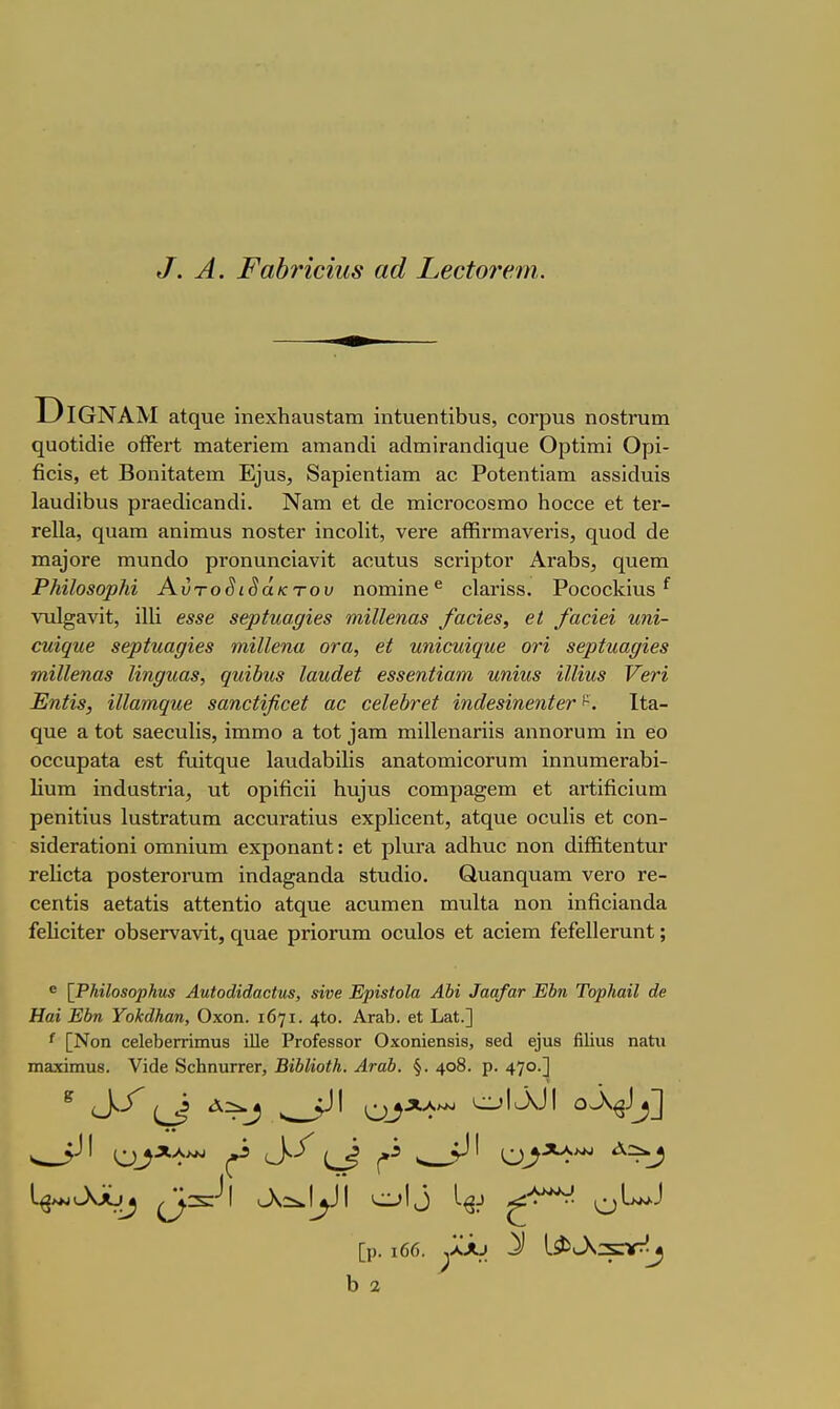 ^. Α. Ι'αύνίϋίΐΛβ αά Σ,βοίοτί'.'ηι. ΌΐΟΝΑΜ ηυοίϊάΐβ οίϊεΓΐ; ιηαίεΓΐεπι &ιη&η€ΐΐ &{1ιηΪΓαηο1ί(ΐυ6 ΟρΙϊιηΐ Ορϊ- βοίδ, εί ΒοηίίίΐΙβιη Ε]υ8, δαρϊβηΐΐαιη αο ΡοΙεηίίαιη αδδΪΓΐυίδ 1&ιΐ(1ίΙ)ΐΐ8 ρΓαβάϊοαηοΙΐ. Νατη εΐ τηίεΓοοοδπιο Ιιοεοε εί ίεΓ- Γείΐα, ηυαπι ίΐηϊιηυδ ηοδΙεΓ ϊηεοΐϊί, νεΓε αίϋηηανεηδ, ηυοά (1ε ιηα)0Γε ιηυηάο ρΓοηαηοϊανίί &οη1αδ δοηρίον ΑΓ&Ϊ3δ, θ[υεπι ΡΗίΙοβορΜ Αυτοδίδακτου ηοιηίηε ^ οΙ&ΓΪδδ. Ρο^ο^1^^ι18 ^ νηΐ^&νίί, Ϊ1Η €88β 8€ρίιιαρίβ8 πιί11βηα8 /αοϊβ8, βΐ /αοίβί ηηϊ- €ηΐ(ΐηβ 86ρίΐίαρί€8 ιηίΙΙβηα οτα, β( ηηίΰηί^ηβ ονί 86ρίηαρίβ8 7ηί11βηα8 Ιίη^ιια8, (ΐηϊΙ)η8 Ιαηάβί β88βηααιη ηηΐη8 ϊ11ίη8 Υβη Εηα8, αίαπτιφιβ δαηοϋβοβί αο €β.1β})τβί ίηά68ίηβηί6τ 1ί&- ψι& Ε Ιοί δαεουΐΐδ, ϊιηιηο ά ίοί ^&Iη ιηϊΐΐεηίΐπίδ αηηοΓυιη ΐη εο οοοαρ&ία εδί ίιιί1ε[υε 1&ηά&1)ϊ1ίδ αηαΙοτηϊοοΓυιτι ϊηηαιηεΓαΙ)ί- Ιΐυιη ίηάαδίηα, υΐ ορΐβοϋ 1ιιΐ)ηδ οοηιρα^επι εί αΓϋβοϊαπι ρεηΐίίυδ ΙαδΐΓαΙιιιη αοουΓ&Ιϊπδ εχρΗοεπί, αίς[υε οοηΐίδ εί οοη- δΐάεΓ&Ιίοηί οιηπΐαιη εχροηαηί: εί ρΙπΓα αάΐιπο ηοη άϊίΕίεηίιΐΓ Γείΐεία ροδίεΓΟΓηιη ϊηάΕΐ§&η(1& δίυάΐο. €1ιι&η(ΐΐΐ£ΐπι νεΓΟ τε- οεηίϊδ αεί&ίίδ αίΐεηϋο 3ί(^ηε αουιηεη ηαυίΐα ηοη ϊηβοϊαηάα ίεΙϊοίΙεΓ οΐ)8εΓν&νΐί, ητΐίΐε ρηοΓπηι οοηίοδ εί αοΐεπι ΓεΓεΙΙεΓαηί;; ε {ΡΜΙοΒορΗηβ Αηίοάϊάαοίηβ, 8Ϊνβ ΕρϊβΙοΙα ΑΜ ^αα^'α^ Έίη Τορ/ιαϊΙ άβ Ηαί Εύη ΥοΜΗαη, Οχοη. 1671. 4*ο. Αγ&Ι). βΐ Ιιαί.] ^ [Νοη 0θ1β1)βΓπιηυ3 ίΐΐβ ΡΓοίβδβοΓ Οχοηϊβηβίβ, 8βά 6)υ8 ήΐίαβ ηαϋιι πιΕχίιηυβ. Υίοΐβ δοΗηιίΓΓβΓ, ΒΐΜΐοίΚ. ΑταΙ). §. 408. ρ. 47°·] ^ (_}-^ ν, Ο^*^*^ οΛ^]^] [ρ. ι66. ^ΛΑ^ Ι) 3