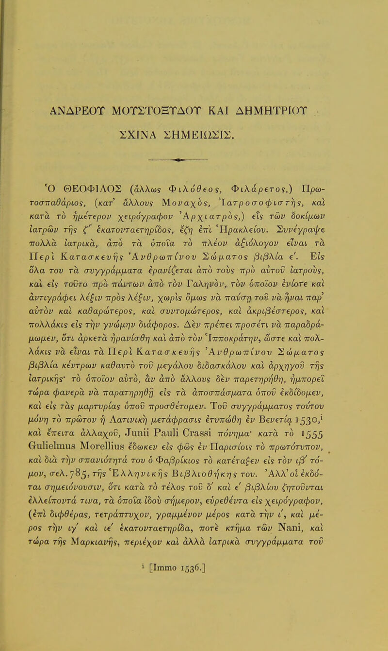 ΑΝΔΡΕΟΤ ΜΟΤΣΤΟΞΤΔΟΤ ΚΑΙ ΔΗΜΗΤΡΙΟΤ ΣΧΙΝΑ ΣΗΜΕ10ΣΙΣ. Ό ΘΕΟΦΙΛΟΣ (άλλωί Φίλόθξος, Φιλάρετοί,) Πρω- τοστ:αθάρω5, {κατ άλλους Μοναχοί, Ίατροσοφίστηί, και κατα το ημίτ^ρον χ^ιρόγραφον ^Αρχίατροι,) ξΐς των δοκίμων Ιατρών τη'} ζ' ίκατοντα^τηρ'ώοί, ίζη βπι Ηρακλείον. Σννίγραψξ Ίτολλα Ιατρικά, άττό τά όποια το ττλίον άζιόΚογον ίΐναι τα Περί Κατασκενήί Άνθρωττίνον Σώματοί βιβλία β'. Εί? δλα του τα συγγράμματα ΐρανίζίται άττο τουί ττρο αυτοΰ ιατρουί, και ίΐί τοϋτο ττρο πάντων άττο τον Ταληνον,^ τον όποιον ζνίοτζ καΧ αντιγράφει λΐξιν ττροί λέξιν, χωρίί ομωί να τταύστ] τον να ηναι τταρ' αυτόν και καθαρώτ€ρο5, και σνντομωτίρος, και άκριβίστεροί, και ττολλάκιί €19 την γνώμην διάφοροϊ. Α\ν ττρέττζΐ ττροσέτι να τταραδρά- μωμίν, οτι άρκΐτα ηρανίσθη και άττο τον 'Ιττποκράτην, ώστε και ττολ- λάκυ ΐ'ά (Χναι τα Περι Κατασκ€υης Ανθρωπίνου Σώματοί βιβλία κίντρων καθαυτό του μεγάλου δώασκάλου και αρχηγού τηί Ιατρικηί' το όττοΐον αυτο, &ν άττο άλλους δεν παρετηρηθη, ήμττορεϊ τώρα φανερά να τταρατηρηθη εΐί τά αποσπάσματα όπου εκδίδομεν, καΐ €15 τα,ί μαρτυρίας όπου προσθετομεν. Ύοΰ συγγράμματος τούτου μόνη ΊΟ πρώτον η Αατινικη μετάφρασίί ετυπώθη εν Βενετία 153°'' και ίπειτα άλλαχου, ^ιιη^^ Ρααΐί Οΐ'αδθί πόνημα- κατά το 1555 β-υΙίβΙιηιΐΒ ΜοΓθΙΗυβ εδωκεν εΐί φως εν ΐίαρισίοιί το πρωτότυπον, και δια την σπανιότητά του 6 Φαβρίκιοί το κατεταξεν εΐί τον ιβ' τό- μον, σελ.'/8^, τη5 'Έ,λληνικηί Βιβλιοθήκης του. Άλλ'οί €κδό- ται σημειόνουσιν, οτι κατά τ6 τελοί του δ' καΐ ε βιβλίου ζητούνται ελλείποντά τινα, τά όποια Ιδου σήμερον, ευρεθέντα είς χειρόγραφον, (επ\ διφθέρας, τετράπτυχον, γραμμένον μέρος κατά την ι, και μέ- ρος την ιγ' και ιε' εκατονταετηρίδα, ποτε κτήμα των Ναηϊ, και τώρα της Μαρκιανης, περιέχον και άλλα Ιατρικά συγγράμματα τοΰ ι [Ιιηιηο 1536·]