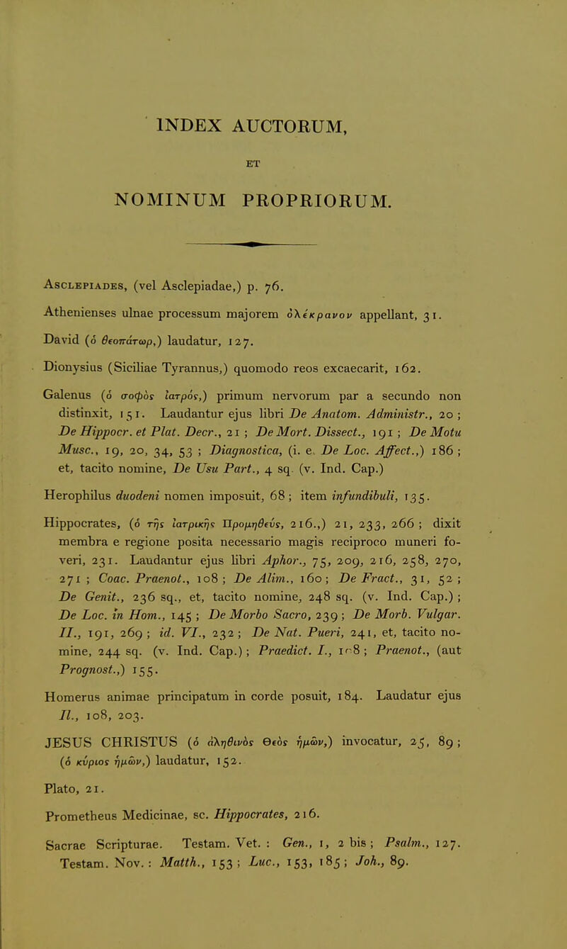 1ΝΒΕΧ ΑυΟΤΟΕϋΜ, ΕΤ ΝΟΜΙΝΠΜ ΡΚΟΡΕΙΟΚυΜ. ΑδοίΕΡίΑΟΕδ, (νβΐ Αδοίερίβθαρ,) ρ. η(>. Αΐ1ιεηϊβη86δ αΐη&ε ρτοοεδδΐιιη ιη&ΐοΓειη ο\ίκρανον Ηρρείΐ&ηί, 31· ϋδνϊά (ό θ(οπάτωρ,) Ι&υάαΙυΓ, 127. ϋϊοηγδϊαδ (δίαΠί&ε ΤγΓ&ηηιΐδ,) (^ιιοιηοάο τεοδ εχο&εο&ηί, 162. Ο&ΐεηαδ (ό σοφ6$ Ιατρός,) ρηιηιιπι ηεΓνοηιιη ρ&Γ α δεοαηάο ηοη άϊδίϊηχίΐ, 131. Ι^ΒαάΕηΙιΐΓ ε^α8 \\\ίτ\ Ώβ Αηαίοιη. Αάτηϋύδΐν., 2ο ; Ώε ΗΐρροοΓ. εί Ρ1α(. ΌεοΓ., 21 ; Όε Μονί. ΌΪ88εΰΙ., ; Όε Μοία Μυεο., 19, 2θ, 34» 53 > Τ)ϊο.^ηο8ΐΐΰα, (ϊ. ε. Ώε Σοε. Αβ'εεΐ.,) ι86 ; εΙ, ίΒοίίο ηοιηϊηε, Ώε ΙΙευ Ρανί., 4 8<1 (ν. Ιηά. Οαρ.) ΗεΓορΙιίΙυδ άυοάεηϊ ηοιηεη ίιηροδΐΐϊΐ;, 68 ; ϊίειη ίη/ηηάίύιιΗ, 135· ΗϊρροΟΓαΙεδ, (ό τηί Ιατρικί}·; Προμηθίύί, 2ΐ6.,) 21, 233» 206; άϊχϊΐ: ιηεπιΙ)Γα ε τε^ϊοηε ροδίΐα ηεοεεδ&ηο ιη&^ϊδ τεοΐρΓοοο ιηαηεή £ο- νεη, 231. ΙιαηάίΐιιΙιΐΓ εϊαδ 1ϊΙ)π ΑρΗοι·., 75> 209, 2ΐ6, 258, 270, 271; Οοαο. ΡταεηοΙ., ιο8 ; Όε ΑΙϊτη., ι6ο; Όβ ΡναοΙ., 31. 5^! Όε Οεηϋ., 236 δ(^,, εί, ΙαοϊΙο ηοιηίηε, 248 δη. (ν. Ιηά. €&ρ.) ; Όε Σθ€. ίη Ηοτη., 145 ; Όε Μοτδο 8αθ7·ο, 239 > Μοτύ. νηΐραν. II., 191, 269 ; ϊά· VI., 232 ; Όε Ναι. Ρυ,εη, 241. εΐ, Ι&οϊΐο ηο- ιηϊηε, 244 (ν. Ιηά. Οειρ.); ΡΓαεάϊεί. I., ΐ'-8 ; Ρταεηοί., (αυϋ Ρρορηοεί.,) 155· ΗοιηεΓαδ &ηϊιη3ε ρΓΪηοϊρ&Ιαηι ίη οοΓ(1ε ροδταΐΐ, 184· ΙΙιειυάαίυΓ ε3α8 II., ιο8, 203. αΕδΙΤδ ΟΗΚΙδΤυδ (ό αληθινοί θίόί 17^.) ϊηνοο&ΙαΓ, 25. 89 ; (ό κΰριοί ήμων,) Ι&αό&ίυΓ, 152. ΡΙβΙο, 21. ΡΓοπιεΙΙιειίδ Μεάίοίπίΐε, 80. ΗίρροαταίεΒ, 116. 830Γ&ε 8οπρΙιΐΓ3ε. ΤεδίΕΠί. ΥβΙ. : Οεη., \, 2 1)18; ΡβαΙτιη., ΐϊη. ΤββΙβπι. Νον. : ΜαΙίΚ., 153; ^«ρ·' ι53' ^^5> ^°^·> ^9·