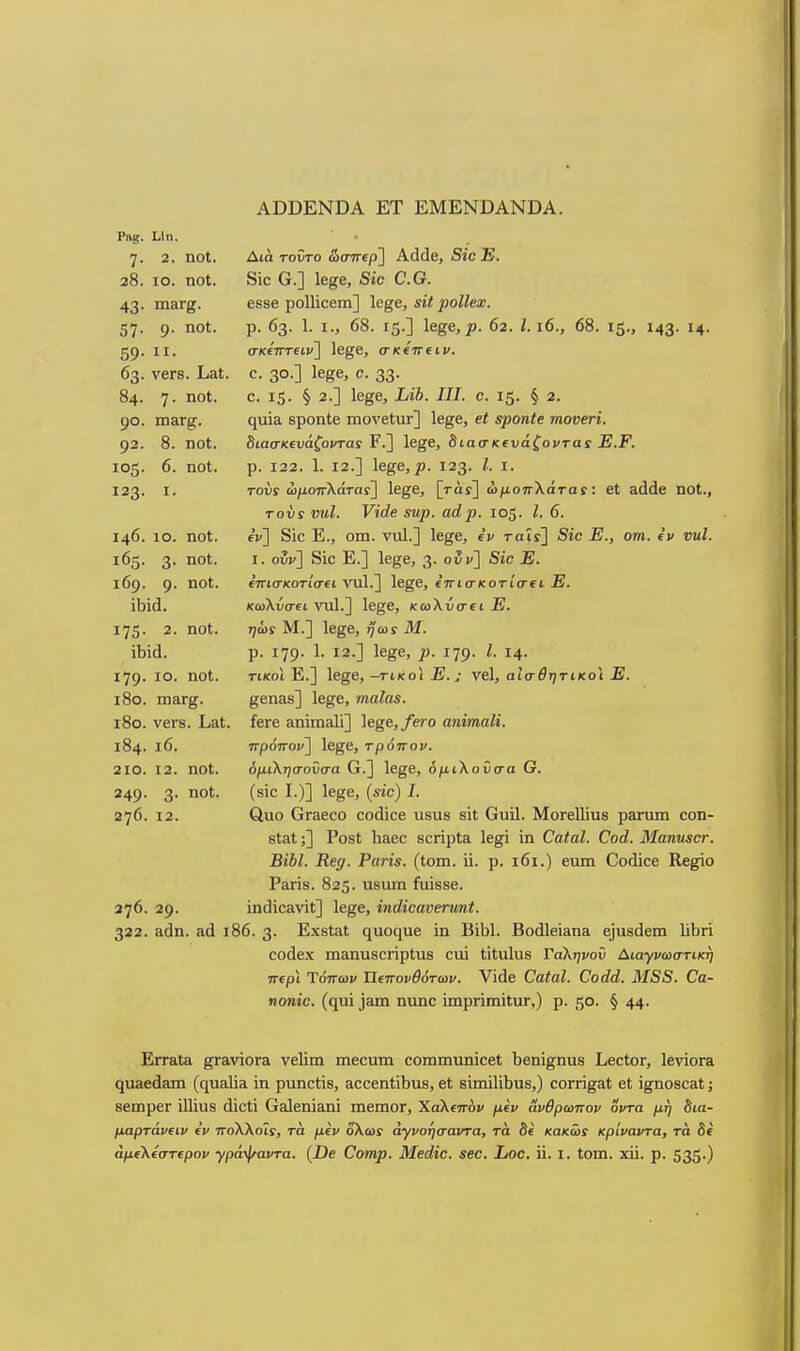 ΑϋϋΕΝΌΑ ΕΤ ΕΜΕΝϋΑΝϋΑ. 7· 2. ηοΐ. 28. ΙΟ. ηοΐ. 43· ιη3Γ&· 57- 9· ηο·^· 59· II· 63. ν6Γ8. ΙιαΙ, 84. 7· 11°*· 92. 8. ηοί. 105- 6. ηοΙ. Ι23· I. 146. 10. ηοΙ. 165. 3· ηο*· ιβρ. 9· '^ο'·· ΐ75· 2. ηοΙ. ίΐ3ϊά. ΐ79· 10. ηοΙ. ι8ο. πιαΓ^. ΐ8θ. ν6Γ8. 184. ι6. 210. 12. ηοΐ. 249· 3· ηοΙ· 276. 12. 376. 29. 322. αάη. αά ι Δίά τοϋτο ώσπερ] Αάάβ, Βίο Ε. 8Ϊ0 Ο.] Ιβ^β, δίο ο.ο. 6δ8β ροΠίοβιη] 1β§6, εϋ ροΙΙβχ. ρ. 63. 1. I., 68. ΐ5·] Ιβ^β, ρ. 62. 1.16., 68. 15., ΐ43- Η· σκετΓΓίΐΐ'] Ιε^β, σκίπΐΐν. ο. 30.] ΐ6ββ, Ο. 33· ο. 15· § 2.] Ιβ^β, Ι/ίδ. 717. ο. 15. § 2. ηαΪΕ ΒροηΙβ ιηονβίαΓ] Ιε^β, βΐ βροηΙε τηονβτΐ. 8ιασκΐυάζοντα! Ρ.] 1β§β, διασκευάζονται Ε.Ρ. ρ. 122. 1. 12.] Ιβξβ,ρ. 123. Ζ. I. τούί ώ/^οπλάταί] Ιβ^β, [τάί] ωμοττΧάταί: βί αάάβ ηοΐ., τον£ νΐίΐ. νΐάβ εηρ. αάρ. 105. Ι. 6. ΐν] 8ίο Ε., οηι. ναΐ.] Ιβ^ε, ε'ν ταΐτ] 5ιο ^Ε., ο»^. €» νηΐ. I. ουν] 8ίο Ε.] 1β§β, 3· ο^] 'δ'ί'ε -Ε· ίπισκοτίσα, νυΐ.] Ιβ^β, ιπισκοτίσα Ε. κωΚίισΐΐ νυΐ.] Ιβ^β, κωλύσει Ε. ηώί Μ.] ΐ6§β, ηωί Μ. ρ. ΐ79· 1· Ι2·] Ιε^β, 179· ^· ΐ4· τικοί Ε.] ΐ6§β, -τικοι Ε.; νβΐ, αίσ^τ^τικοί Ε. ββη&δ] Ιβ^β, ιηαΙα3. ίβΓβ ΕΐηϊπίΕΐΙϊ] Ιβββ,/ΡΓΟ αηΐτηαΜ. πρόπον] Ιε^ε, τρόπον. όμιΚησοΰσα Ο.] Ιε^ε, όμιλοϋσα Ο. (810 I.)] 1ε§ε, («ιο) 7. €Ιυο ΟΓ&εοο οοάίοβ υβυδ 8ΪΙ Ουίΐ. ΜοΓεΙΙίυβ ρ&ηυη οοη- 8ΐ3.1;] Ρθ8ΐ Ιι&εο κοπρίΕ 1ε§ί ίη ΟαΙαΙ. Οοά. ΜαηηεοΓ. ΒϊΒΙ. Β,€(). Ραη$. (Ιοιη. ϋ. ρ. ι6ι.) ειιιη Οοιϋοε Κε^ο Ρίΐπδ. 825. ιΐδαιη ίυίδβε. ίηάίοανίΐ] Ιε^ε, ϊηάϊβανεηιηί. 86. 3· Εχ8ΐαΙ ηυοηυε ίη ΒίΜ. Βοάΐείαηα ε]α8ά8πι ΠΙιη οοάεχ πΐ3ηυ8θήρ(;ιΐ8 αυΐ Ιΐΐαΐυβ Γαληνοΰ Αιαγνωστικη περι Ύόπων Πιπονθότων. Υίάε ΟαίαΙ. Οοάά. Μ88. €α- ηοπίο. (φή ']3ΐα ηηηο ϊιηρηιηίΙυΓ,) ρ. 50. § 44· ΕιτΕΐΙα §τ£ΐνϊθΓ& νεΙίιη ιηεουιη οοιηιπΐΐηίοεί Ιιεηϊ^ηυβ Ι.εοίθΓ, ΙενϊοΓΕ ηυαεάΒ,ιη (€[υει1ϊίΐ ϊη ρυηοΙίδ, ειοοεηί;ϊΙ)ΐΐ8, εΐ 8Ϊιηϊ1ϊ1)υ8,) οογπ§&1 εΙ ϊ^ηοδο&Ι; ββιηρεΓ ίΐΐίυδ άιού Ο&ΐεηίαηϊ ιηβιηοΓ, Χαλεπόν μίν ανθρωπον οντα μη θια- μαρτάνΐΐν (V ττολλοΐί, τά μιν ολωί άγνοησαντα, τα δε κακω! κρίναντα, τά δε άμΐλ(στ€ρον ■γρά'^αντα. (7)β Οοπιρ. Μβάϊβ. εββ. Ιιοο. ϋ. I. ίοιη. χϋ. ρ. 535·)