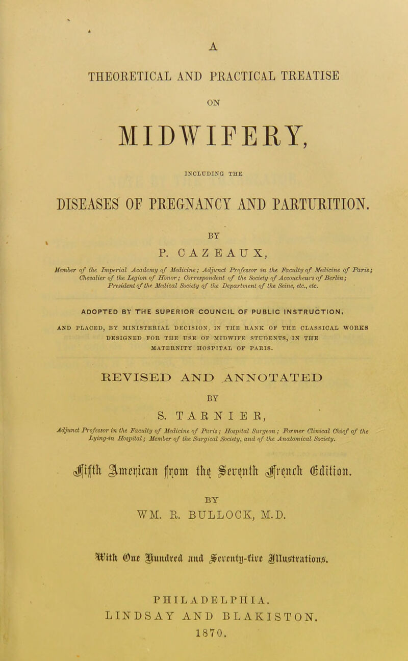 * A THEORETICAL AND PRACTICAL TREATISE ON MIDWIFERY, INCLUDING THE DISEASES OF PREGNANCY AND PARTURITION. BY R C A Z E A U X, Henher of the Imperial Academy of Medicine; Adjunct Professor in the Faculty of Medicine of Paris; Oieealier of the Legion of Honor; Correspondent of the Society of Accoucheurs of Berlin; President of Ute. Medical SuciHy of the Department of the Seine, etc., etc. ADOPTED BY THE SUPERIOR COUNCIL OF PUBLIC INSTRUCTION, AND PLACED, BY MINISTERIAL DECISION. IN THE RANK OF THE CLASSICAL WORKS DESIGNED FOR THE USE OF MIDWIFE STUDENTS, IN THE MATERNITY HOSPITAL OF PARIS. REVISED AND ANNOTATED BY S. T A R N I E R, Ae^imd Professor in the Faculty of Medicine of Pttris; Hospital Surgeon; Former Clinical Chief of the Lying-in Hospital; Member of the Surgical Society, and of the Anatomical Society. <^ifi\x %mt\\km\ fitom i]u ^tv^wilx ^rmh Edition. BY WM. R. BULLOCK, M.D. Wttk (Owe lluiulvcd iimX ^mnix^-ixvt f lI«^ftvatio»,«. PHILADELPHIA. LINDSAY AND BLAKISTON. 1870.