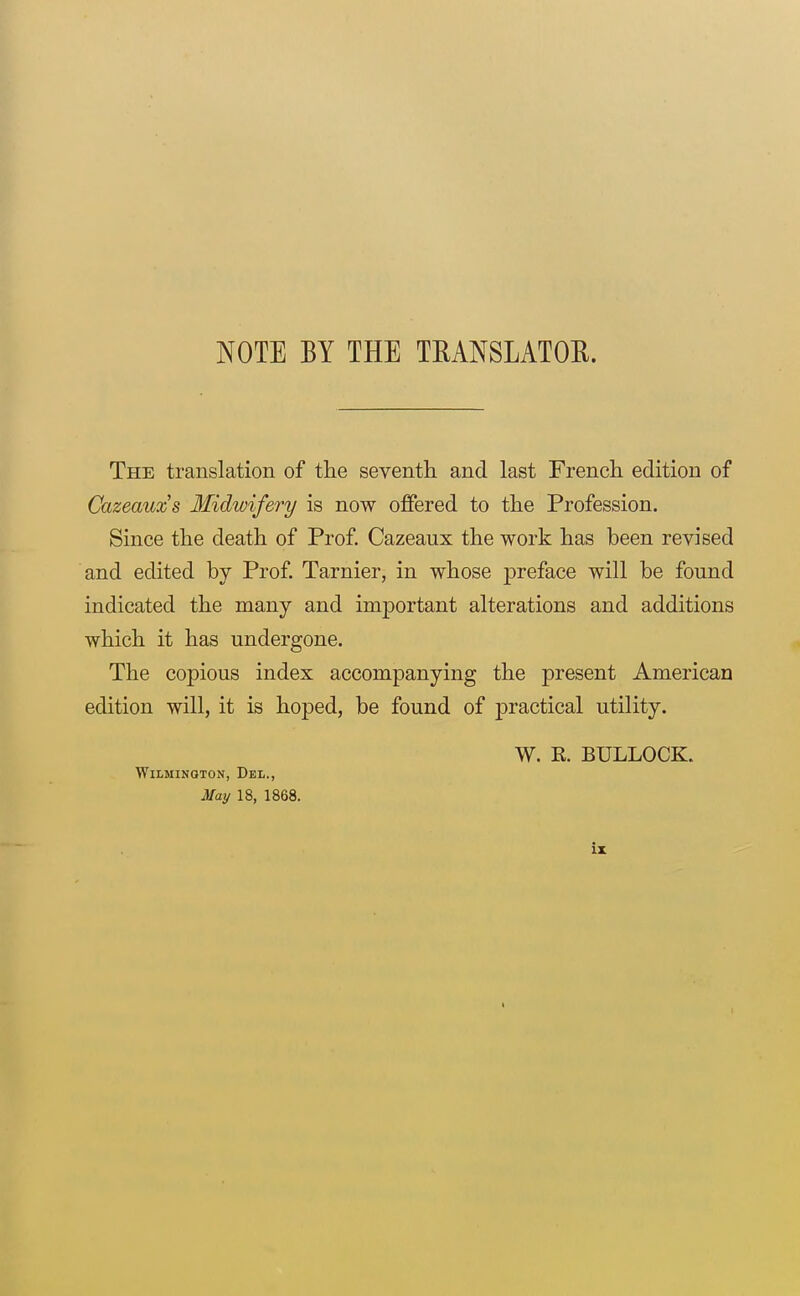 NOTE BY THE TRANSLATOR. The translation of tlie seventh and last French edition of Cazeauxs Midwifery is now offered to the Profession. Since the death of Prof. Cazeaux the work has been revised and edited by Prof. Tarnier, in whose preface will be found indicated the many and imj)ortant alterations and additions which it has undergone. The copious index accompanying the present American edition will, it is hoped, be found of practical utility. W. K. BULLOCK. Wilmington, Del., May 18, 1868. iz