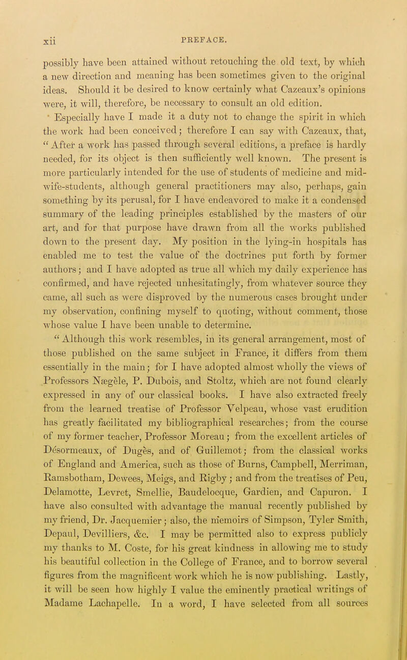 possibly have been attained without retouching the old text, by whioh a new direction and meaning has been sometimes given to the original ideas. Should it be desired to know certainly what Cazeaux's opinions were, it will, therefore, be necessary to consult an old edition. ■ Especially have I made it a duty not to change the spirit in which the work had been conceived; therefore I can say with Cazeaux, that,  After a work has passed through several editions, a preface is hardly needed, for its object is then sufficiently well known. The present is more particularly intended for the use of students of medicine and mid- wife-students, although general practitioners may also, perhaps, gain something by its perusal, for I have endeavored to make it a condensed summary of the leading principles established by the masters of our art, and for that purpose have drawn from all the works published down to the present day. My position in the lying-in hospitals has enabled me to test the value of the doctrines put forth by former authors; and I have adopted as true all which my daily experience has confirmed, and have rejected unhesitatingly, from whatever source they came, all such as were disproved by the numerous cases brought under my observation, confining myself to quoting, without comment, those whose value I have been unable to determine.  Although this work resembles, in its general arrangement, most of those published on the same subject in France, it differs from them essentially in the main; for I have adopted almost wholly the views of Professors Nsegele, P. Dubois, and Stoltz, which are not found clearly expressed in any of our classical books. I have also extracted freely from the learned treatise of Professor Yelpeau, whose vast erudition has greatly facilitated my bibliographical researches; from the course of my former teacher, Professor Moreau; from the excellent articles of Desormeaux, of Duges, and of Guillemot; from the classical works of England and America, such as those of Burns, Campbell, Merriman, Ramsbotham, Dewees, Meigs, and Rigby ; and from the ti'eatises of Peu, Delamotte, Levret, Sraellie, Baudelocque, Gardien, and Capuron, I have also consulted with advantage the manual recently published by my friend, Dr. Jacquemier; also, the niemoirs of Simpson, Tyler Smith, Depaul, Devilliers, &c. I may be permitted also to express publicly my thanks to M. Coste, for his great kindness in allowing me to study his beautiful collection in the College of France, and to borrow several figures from the magnificent work which he is now publishing. Lastly, it will be seen how highly I value the eminently practical writings of Madame Lachapelle. In a word, I have selected from all sources