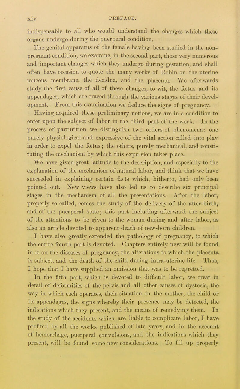 indispensable to all who would understand the changes which these organs undergo during the puerperal condition. The genital apiDaratus of the female having been studied in the non- pregnant condition, we examine, in the second part, those very numerous and important changes which they undergo during gestation, and shall often have occasion to quote the many works of Robin on the uterine mucous membrane, the decidua, and the placenta. We afterwards study the first cause of all of these changes, to wit, the foetus and its appendages, which are traced through the various stages of their devel- opment. From this examination we deduce the signs of jjregnancy. Having acquired these preliminary notions, we are in a condition to enter upon the subject of labor in the third part of the work. In the process of parturition we distinguish two orders of phenomena: one purely physiological and expressive of the vital action called into play in order to expel the foetus; the others, purely mechanical, and consti- tuting the mechanism by which this expulsion takes place. We have given great latitude to the description, and especially to the explanation of the mechanism of natural labor, and think that we have succeeded in explaining certain facts which, hitherto, had only been pointed out. New views have also led us to describe six principal stages in the mechanism of all the presentations. After the labor, properly so called, comes the study of the delivery of the after-birth, and of the puerperal state; this part including afterward the subject of the attentions to be given to the woman during and after labor, as also an article devoted to apparent death of new-born children. I have also greatly extended the pathology of pregnancy, to which the entire fourth part is devoted. Chapters entirely new will be found in it on the diseases of pregnancy, the alterations to which the placenta is subject, and the death of the child during intra-uterine life. Thus, I hope that I have supplied an omission that was to be regretted. In the fifth part, which is devoted to difficult labor, we treat in detail of deformities of the pelvis and all other causes of dystocia, the way in which each operates, their situation in the mother, the child or its appendages, the signs whereby their presence may be detected, the indications which they present, and the means of remedying them. In the study of the accidents which are liable to complicate labor, I have profited by all the works published of late years, and in the account of hemorrhage, puerperal convulsions, and the indications which they present, will be found some new considerations. To fill up properly