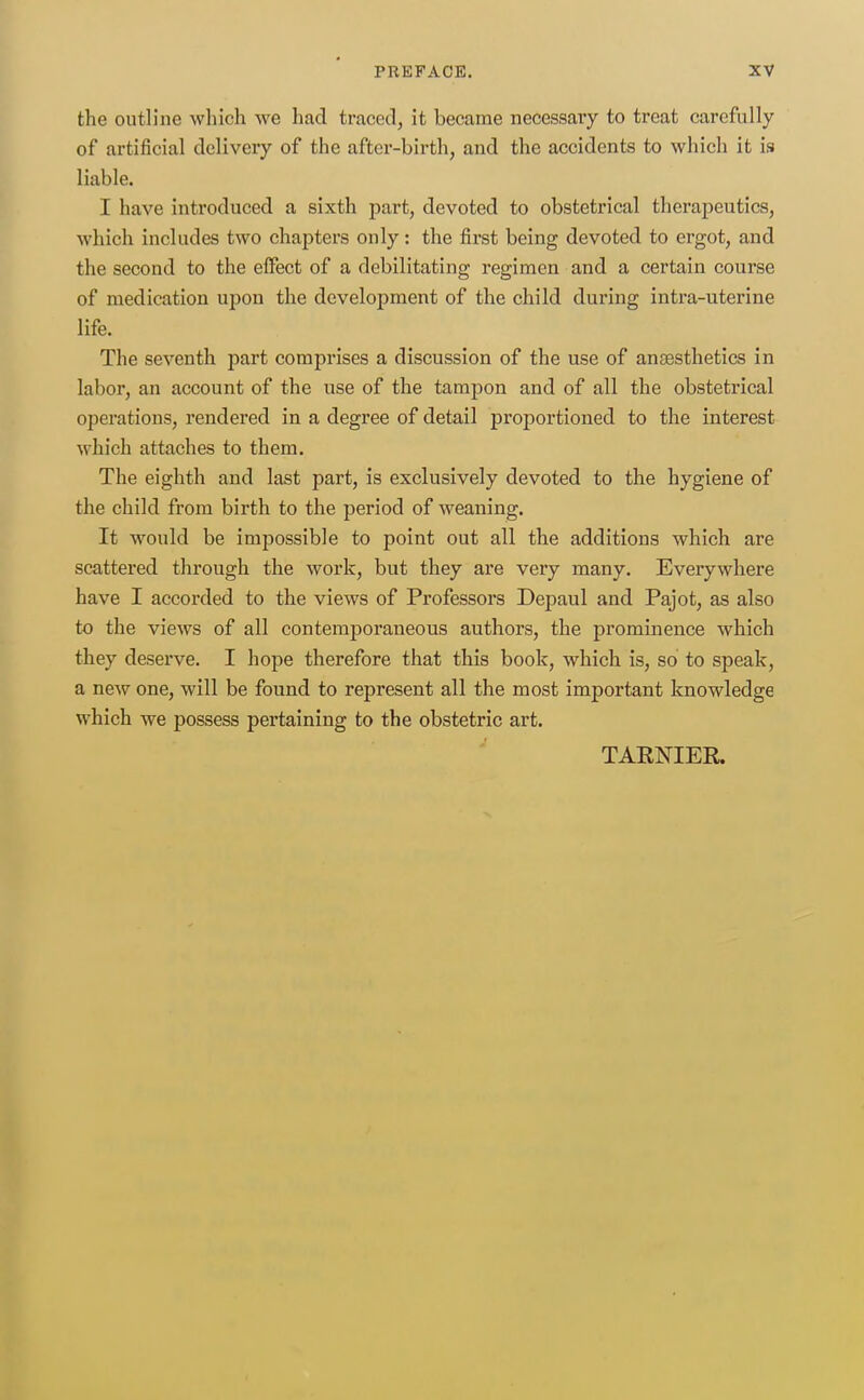 the outline which we had traced, it became necessary to treat carefully of artificial delivery of the after-birth, and the accidents to which it is liable. I have introduced a sixth part, devoted to obstetrical therapeutics, which includes two chapters only: the first being devoted to ergot, and the second to the effect of a debilitating regimen and a certain course of medication upon the development of the child during intra-uterine life. The seventh part comprises a discussion of the use of anaesthetics in labor, an account of the use of the tampon and of all the obstetrical operations, rendered in a degree of detail proportioned to the interest which attaches to them. The eighth and last part, is exclusively devoted to the hygiene of the child from birth to the period of weaning. It would be impossible to point out all the additions which are scattered through the work, but they are very many. Everywhere have I accorded to the views of Professors Depaul and Pajot, as also to the views of all contemporaneous authors, the prominence which they deserve. I hope therefore that this book, which is, so to speak, a new one, will be found to represent all the most important knowledge which we possess pertaining to the obstetric art. TARNIER.