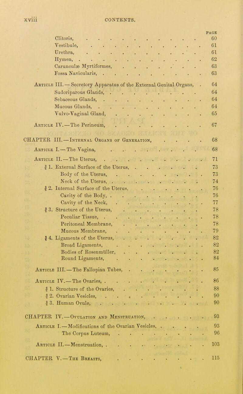 PAGE Clitoris 60 Vestibule, 61 Urethra, ' . 61 Hymen, 62 Carunculaa Myrtiformes, ' . . 63 Fossa Navicularis, 63 Article III. — Secretory Apparatus of the External Genital Organs, . 64 Sudoriparous Glands 64 Sebaceous Glands, 64 Mucous Glands, 64 Vulvo-Vaginal Gland, 65 Article IV.—The Perineum, 67 CHAPTER III. — Internal Organs of Generation, .... 68 Article I. — The Vagina, . 68 Article II. — The Uterus, 71 § 1. External Surface of the Uterus, 73 Body of the Uterus, 73 Neck of the Uterus, 74 § 2. Internal Surface of the Uterus, 76 Cavity of the Body, 76 Cavity of the Neck, 77 § 3. Structure of the Uterus, 78 Peculiar Tissue, 78 Peritoneal Membrane, 78 Mucous Membrane, 79 § 4. Ligaments of the Uterus, 82 Broad Ligaments, 82 Bodies of Rosenmliller, 82 Round Ligaments, 84 Article III. — The Fallopian Tubes, 85 Article IV. — The Ovaries 86 ? 1. Structure of the Ovaries, 88 § 2. Ovarian Vesicles, . . < 90 § 3. Human Ovule, 90 CHAPTER IV.—Ovulation and Menstruation 93 Article I. — Modifications of the Ovarian Vesicles, .... 93 The Corpus Luteum, 96 Article II.—Menstruation, 103 CHAPTER v. —The Breasts, 115 I