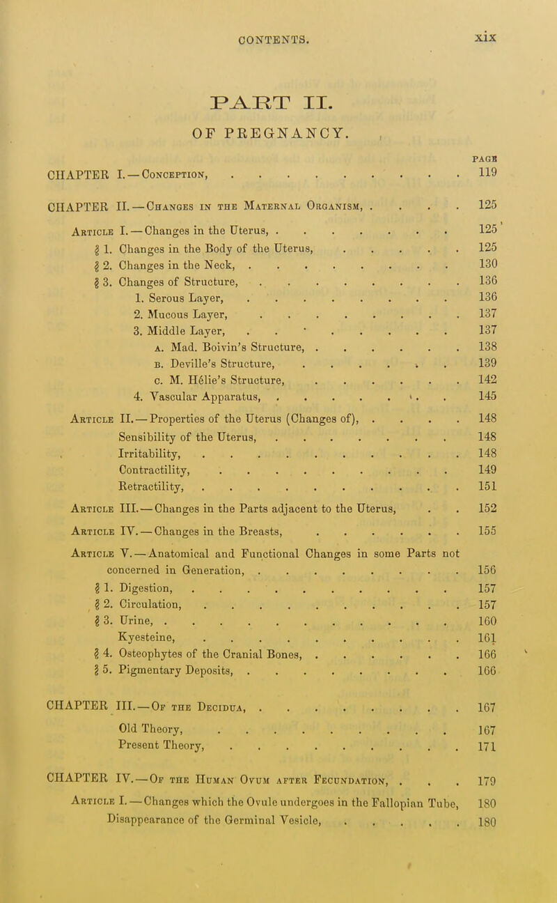 I>^IIT II. OF PREGNANCY. PAGB CHAPTER I. —Conception, 119 CHAPTER II. — Changes in the Maternal Organism, .... 125 Article I. — Changes in the Uterus, 125 g 1. Changes in the Body of the Uterus, 125 § 2. Changes in the Neck 130 § 3. Changes of Structure, 136 1. Serous Layer, 136 2. Mucous Layer, 137 3. Middle Layer, . . • 137 A. Mad. Boivin's Structure, 138 B. Deville's Structure, ....... 139 c. M. H61ie's Structure, 142 4. Vascular Apparatus, «. . 145 Article 11. — Properties of the Uterus (Changes of), .... 148 Sensibility of the Uterus, 148 Irritability, 148 Contractility, 149 Retractility, 151 Article III.—Changes in the Parts adjacent to the Uterus, . . 152 Article IV. — Changes in the Breasts, 155 Article V. — Anatomical and Functional Changes in some Parts not concerned in Generation, . 156 § 1. Digestion, . . 157 § 2. Circulation, 157 §3. Urine, 160 Kyesteine, 161 § 4. Osteophytes of the Cranial Bones, 166 § 5. Pigmentary Deposits, 166 CHAPTER III. —Of the Decidua 167 Old Theory, 167 Present Theory 171 CHAPTER IV.—Of THE Human Ovum after Fecundation, . . . 179 Article I. — Changes which the Ovule undergoes in the Fallopian Tube, 180 Disappearance of the Germinal Vesicle, 180