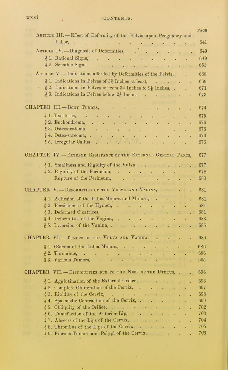 XX vi PAQB Article III. — Effect of Deformity of the Pelvis upon Pregnancy and Labor, 641 Article IV. — Diagnosis of Deformities, . * 649 2 1. Rational Signs, 649 § 2. Sensible Signs, 653 Article V. — Indications afforded by Deformities of the Pelvis, . 668 § 1. Indications in Pelves of 3| Inches at le.ast, .... 669 §2. Indications in Pelves of from 3| Inches to 2f Inches, . . 671 g 3. Indications in Pelves below 2|- Inches, 673 CHAPTER III. —Bony Tumors 674 ^ 1. Exostoses, 675 § 2. Enchondroma, 676 g 3. Osteosteatoma, 676 § 4. Osteo-sarcoma, 676 § 5. Irregular Callus, 676 CHAPTER IV.—Extreme Resistance of the External Genital Parts, 677 § 1. Smallness and Rigidity of the Vulva, 677 § 2. Rigidity of the Perineum, ....... 678 Rupture of the Perineum, 680 CHAPTER V.—Deformities of the Vulva and Vagina, . . . 681 § 1. Adhesion of the Labia Majora and Minora, .... 681 § 2. Persistence of the Hymen, 681 § 3. Deformed Cicatrices, ; . 681 § 4. Deformities of the Vagina, 683 § 5. Inversion of the Vagina, 685 CHAPTER VI.—Tumors of the Vulva and Vagina, .... 686 § 1. (Edema of the Labia Majora, 686 § 2. Thrombus, 686 § 3. Various Tumors, 695 CHAPTER VII. —Difficulties due to the Neck OF THE Uterus, . . 696 § 1. Agglutination of the External Orifice, 696 g 2. Complete Obliteration of the Cervix 697 § 3. Rigidity of the Cervix, 698 § 4. Spasmodic Contraction of the Cervix, 699 ? 5. Obliquity of the Orifice, 702 g 6. Tumefaction of the Anterior Lip, 703 2 7. Abscess of the Lips of the Cervix, 704 g 8. Thrombus of the Lips of the Cervix 705